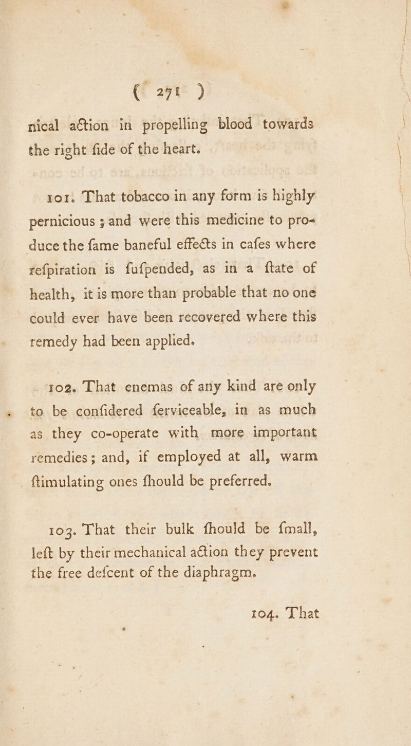 ( 27t ) nical a€tion in propelling blood towards the right fide of the heart. ror. That tobacco in any form is highly pernicious ; and were this medicine to pro&lt; duce the fame baneful effects in cafes where refpiration is fufpended, as in a ftate of health, it is more than probable that no one could ever have been recovered where this remedy had been applied. . 102. That enemas of any kind are only to be confidered ferviceable, in as much as they co-operate with more important remedies; and, if employed at all, warm ftimulating ones fhould be preferred, 103. That their bulk fhould be {mall, left by their mechanical action they prevent the free defcent of the diaphragm. 104. That