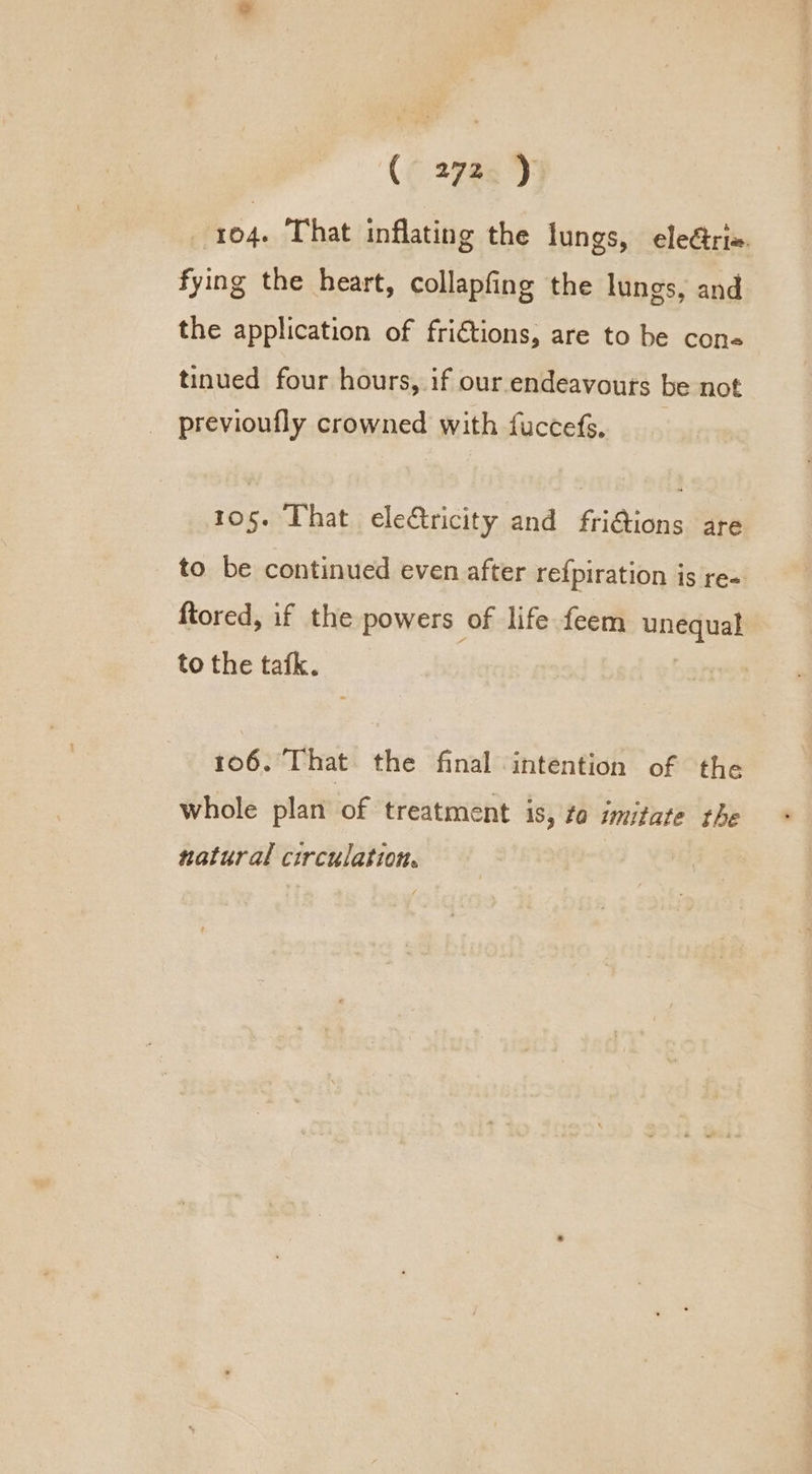 104. That inflating the lungs, ele@ri. fying the heart, collapfing the lungs, and the application of fri€tions, are to be cone« tinued four hours, if our endeavours be not previoufly crowned with fuccefs. 105. That eletricity and fri@ions are to be continued even after re{piration is re- ftored, if the powers of life feem unequal to the tafk. 106. That the final intention of the whole plan of treatment is, fo imitate the natural circulation.