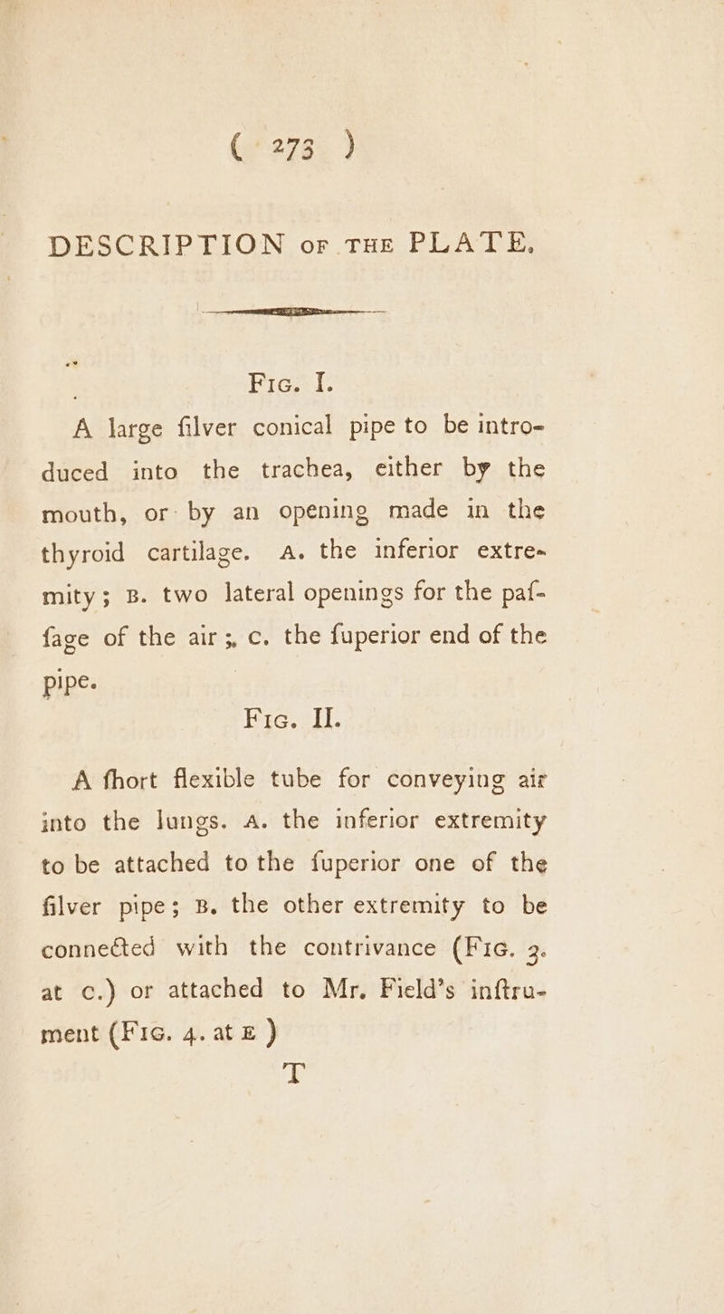 DESCRIPTION or tHe PLATE. Fic. I. A large filver conical pipe to be intro- duced into the trachea, either by the mouth, or by an opening made in the thyroid cartilage. a. the inferior extre- mity; B. two lateral openings for the paf- {age of the air ;, c. the fuperior end of the pipe. | Fic. Il. A fhort flexible tube for conveying air into the lungs. a. the inferior extremity to be attached to the fuperior one of the filver pipe; B. the other extremity to be connected with the contrivance (Fic. 3. at c.) or attached to Mr. Field’s inftru- ment (Fic. 4. at E ) 4%