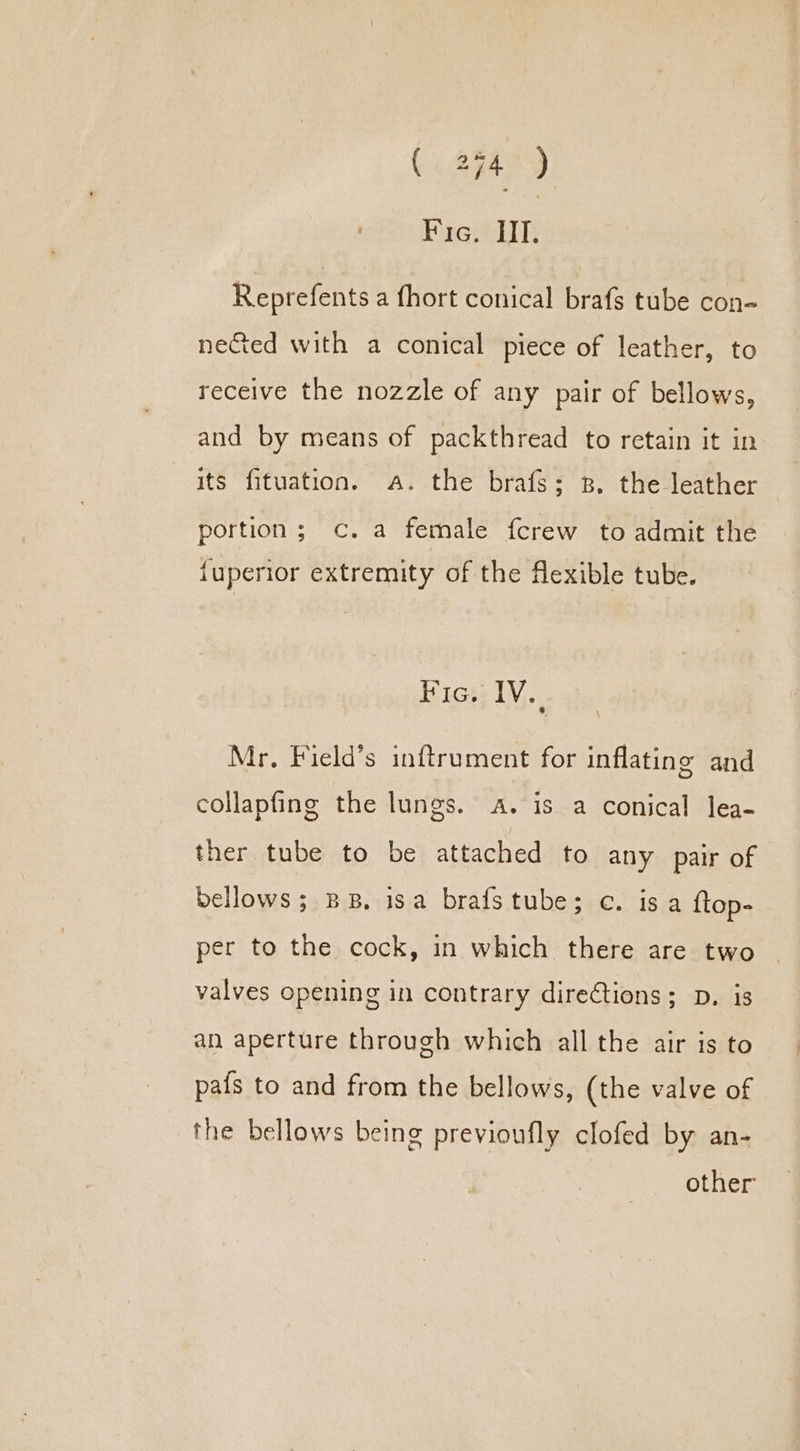 eee rena 10 Reprefents a fhort conical brafs tube con- nected with a conical piece of leather, to receive the nozzle of any pair of bellows, and by means of packthread to retain it in its fituation. a. the brafs; zp. the leather portion; c. a female fcrew to admit the {uperior extremity of the flexible tube. Fic. IV. Mr. Field’s inftrument for inflating and collapfing the lungs. A. is a conical lea- ther tube to be attached to any pair of bellows; BB. isa brafstube; ec. isa {top- per to the cock, in which there are two valves opening in contrary directions; D. is an aperture through which all the air is to pais to and from the bellows, (the valve of the bellows being previoufly clofed by an- other