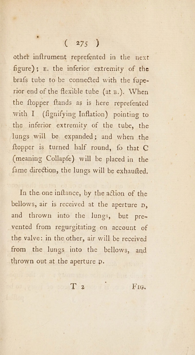 Crane 9) other inftrument reprefented in the next figure); £. the inferior extremity of the brafs tube to be connected with the fupe- rior end of the flexible tube (at B.). When the {topper ftands as is here reprefented with I (fignifying Inflation) pointing to the inferior extremity of the tube, the lungs will be expanded; and when the {topper is turned half round, fo that C (meaning Collapfe) will be placed in the fame direction, the lungs will be exhautted. In the one inftance, by the ation of the bellows, air is received at the aperture p, and thrown into the lungs, but pre- vented from regurgitating on account of the valve: in the other, air will be received from the lungs into the bellows, and thrown out at the aperture p. Lez Fig.