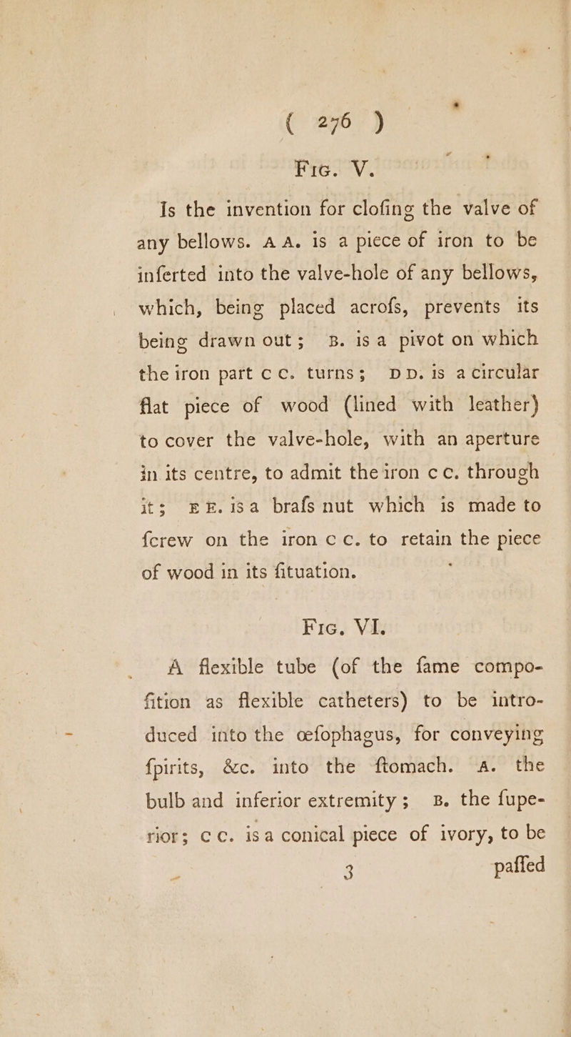 Rag Vv. Is the invention for clofing the valve of any bellows. AA. is a piece of iron to be inferted into the valve-hole of any bellows, which, being placed acrofs, prevents its being drawn out; 8. isa pivot on which the iron part cc. turns; Dp. 1s a circular flat piece of wood (lined with leather) to cover the valve-hole, with an aperture in its centre, to admit the iron cc. through its EE.isa brafs nut which is made to {crew on the iron cc. to retain the piece of wood in its fituation. Fic, VI. A flexible tube (of the fame compo- fition as flexible catheters) to be intro- duced into the cefophagus, for conveying fpirits, &amp;c. into the ftomach. a. the bulb and inferior extremity; 8. the fupe- rior; Cc. isa conical piece of ivory, to be . 3 paffed