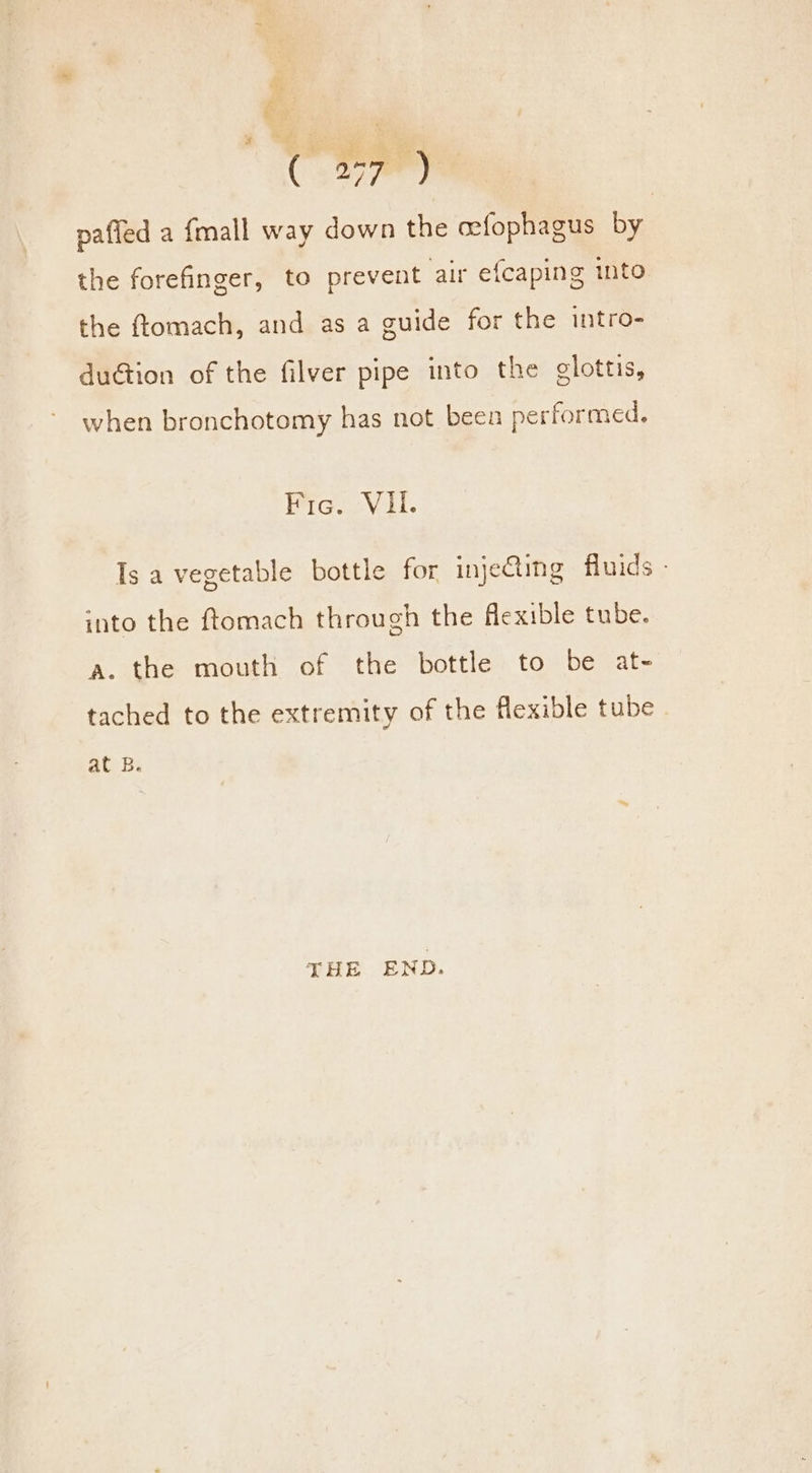 C.a7ee) pafled a fmall way down the cefophagus by the forefinger, to prevent air efcaping into the ftomach, and as a guide for the intro- du@tion of the filver pipe into the elottis, when bronchotomy has not been performed, Fic. VII. Is a vegetable bottle for inje@ing fluids - into the ftomach through the flexible tube. a. the mouth of the bottle to be at- tached to the extremity of the flexible tube at 8B. THE END.