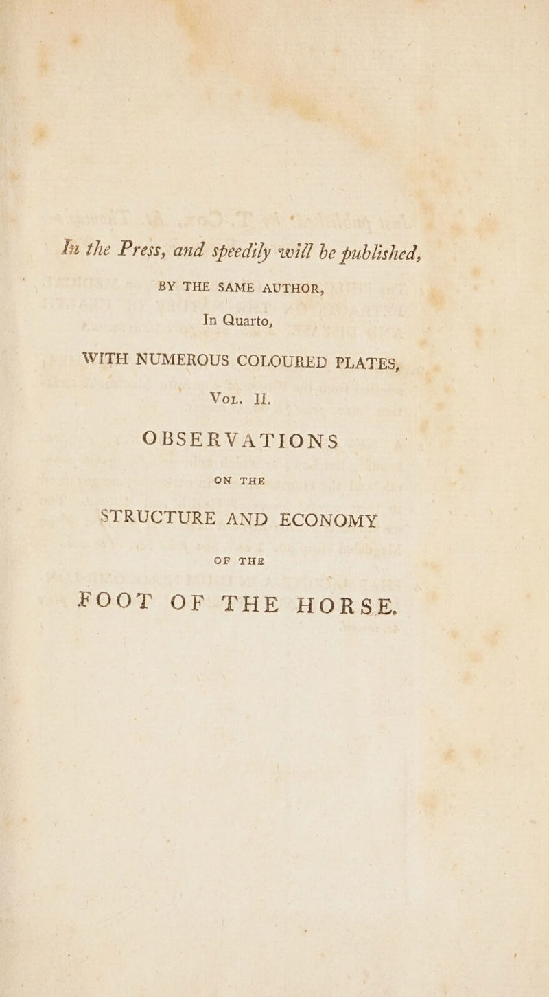 fn the Press, and speedily witl be published, BY THE SAME AUTHOR, In Quarto, WITH NUMEROUS COLOURED PLATES, Vor. iy, OBSERVATIONS ON THE STRUCTURE AND ECONOMY OF THE FOOT OF THE HORSE