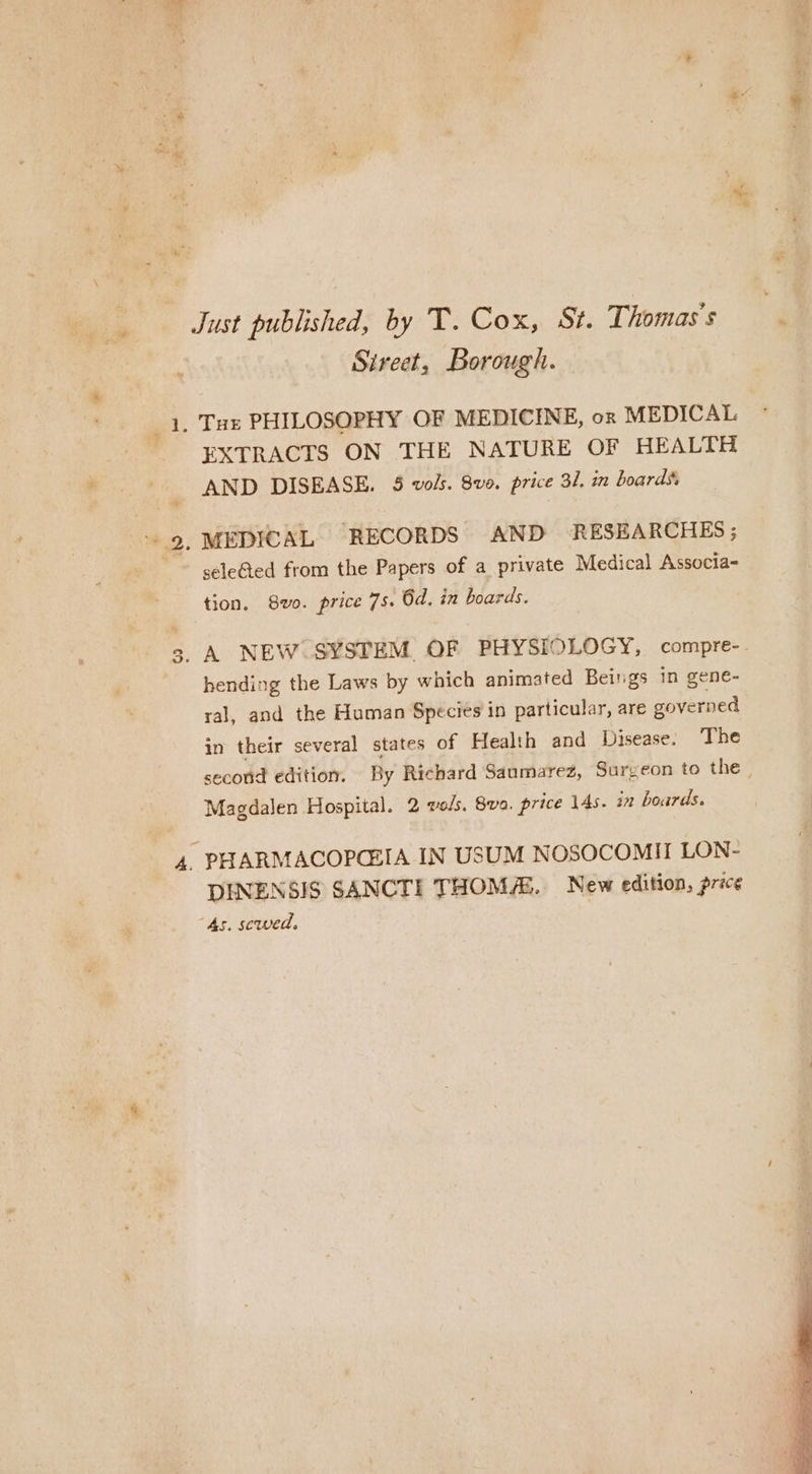 - Just published, by T. Cox, St. Thomas's. Sirect, Borough. 1, Tue PHILOSOPHY OF MEDICINE, or MEDICAL EXTRACTS ON THE NATURE OF HEALTH AND DISEASE. 5 vols. 8vo. price 31, in boards, “9. MEDICAL “RECORDS AND RESEARCHES; seleted from the Papers of a private Medical Associa- tion. 8vo. price 75. 6d. in boards. A NEW SYSTEM OF PHYSIOLOGY, compre- hending the Laws by which animated Beings in gene- ral, and the Human Species in particular, are governed in their several states of Health and Disease. The second edition. By Richard Saumarez, Surgeon to the | Magdalen Hospital. 2 vols, 8va. price 14s. in boards. 3 ¥ 4. PHARMACOPCEIA IN USUM NOSOCOMII LON- DINENSIS SANCTI THOMA. New edition, price “As. sewed.