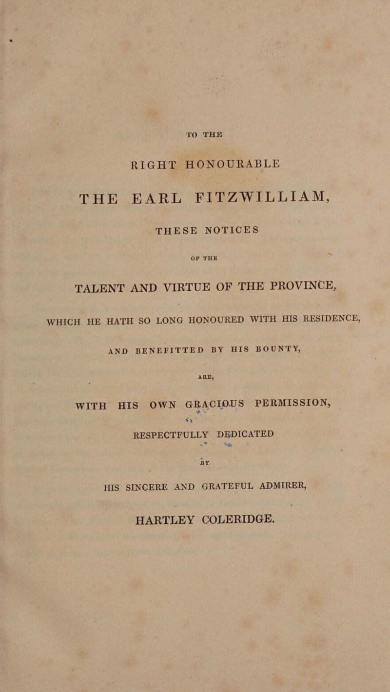 TO THE RIGHT HONOURABLE THE EARL FITZWILLIAM, THESE NOTICES OF THE TALENT AND VIRTUE OF THE PROVINCE, WHICH HE HATH SO LONG HONOURED WITH HIS RESIDENCE, AND BENEFITTED BY HIS BOUNTY, ARE, WITH HIS OWN GRACIOUS PERMISSION, + 4} RESPECTFULLY DEDICATED te ” BY. HIS SINCERE AND GRATEFUL ADMIRER, HARTLEY COLERIDGE.