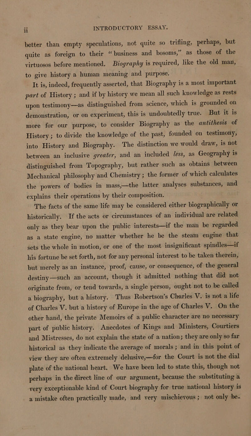 better than empty speculations, not quite so trifling, perhaps, but quite as foreign to their “ business and bosoms,” as those of the virtuosos before mentioned. Biography is required, like the old man, to give history a human meaning and purpose. It is, indeed, frequently asserted, that Biography is a most import part of History ; and if by history we mean all such knowledge as rests upon testimony—as distinguished from science, which is grounded on demonstration, or on experiment, this is undoubtedly true. But it is more for our purpose, to consider Biography as the antithesis of History ; to divide the knowledge of the past, founded on testimony, into History and Biography. The distinction we would draw, is not between an inclusive greater, and an included Jess, as Geography is distinguished from Topography, but rather such as obtains between Mechanical philosophy and Chemistry ; the former of which calculates the powers of bodies in mass,—the latter analyses substances, and explains their operations by their composition. | The facts of the same life may be considered either biographically or historically. If the acts or circumstances of an individual are related only as they bear upon the public interests—if the man be regarded as a state engine, no matter whether he be the steam engine that sets the whole in motion, or one of the most insignificant spindles—if his fortune be set forth, not for any personal interest to be taken therein, but merely as an instance, proof, cause, or consequence, of the general destiny—such an account, though it admitted nothing that did not originate from, or tend towards, a single person, ought not to be called a biography, but a history. Thus Robertson’s Charles V. is not a life of Charles V. but a history of Europe in the age of Charles V. On the other hand, the private Memoirs of a public character are no necessary part of public history. Anecdotes of Kings and Ministers, Courtiers and Mistresses, do not explain the state of a nation; they are only so far historical as they indicate the average of morals ; and in this point of view they are often extremely delusive,—for the Court is not the dial plate of the national heart. We have been led to state this, though not perhaps in the direct line of our argument, because the substituting a very exceptionable kind of Court biography for true national history is a mistake often practically made, and very mischievous ; not only be-