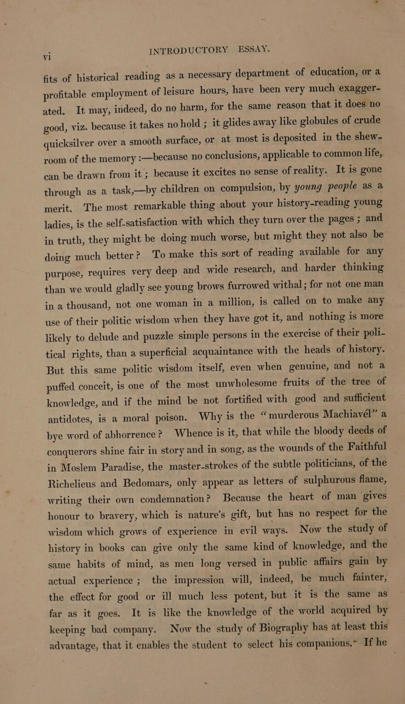 fits of historical reading as a necessary department of education, or a profitable employment of leisure hours, have been very much exagger- ated. It may, indeed, do no harm, for the same reason that it does no good, viz. because it takes no hold ; it glides away like globules of crude quicksilver over a smooth surface, or at most is deposited in the shew- room of the memory :—because no conclusions, applicable to common life, can be drawn from it ; because it excites no sense of reality. It is gone through as a task,—by children on compulsion, by young people as a merit. The most remarkable thing about your history-reading young ladies, is the self-satisfaction with which they turn over the pages ; and in truth, they might be doing much worse, but might they not also be’ doing much better? To make this sort of reading available for any purpose, requires very deep and wide research, and harder thinking than we would gladly see young brows furrowed withal; for not one man in a thousand, not one woman in a million, is called on to make any use of their politic wisdom when they have got it, and nothing is more likely to delude and puzzle simple persons in the exercise of their poli- tical rights, than a superficial acquaintance with the heads of history. But this same politic wisdom itself, even when genuine, and not a . puffed conceit, is one of the most unwholesome fruits of the tree of knowledge, and if the mind be not fortified with good and sufficient antidotes, is a moral poison. Why is the “murderous Machiavel” a bye word of abhorrence ? Whence is it, that while the bloody deeds of conquerors shine fair in story and in song, as the wounds of the Faithful in Moslem Paradise, the master-strokes of the subtle politicians, of the Richelieus and Bedomars, only appear as letters of sulphurous flame, writing their own condemnation? Because the heart of man gives honour to bravery, which is nature’s gift, but has no respect for the wisdom which grows of experience in evil ways. Now the study of history in books can give only the same kind of knowledge, and the same habits of mind, as men long versed in public affairs gain by actual experience ; the impression will, indeed, be much fainter, the effect for good or ill much less potent, but it is the same as far as it goes. It is like the knowledge of the world acquired by keeping bad company. Now the study of Biography has at least this advantage, that it enables the student to select his companions. If he