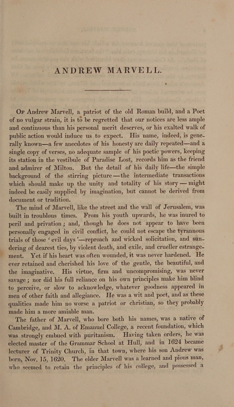 ANDREW MARVELL. Or Andrew Marvell, a patriot of the old Roman build, and a Poet of no vulgar strain, it is to be regretted that our notices are less ample and continuous than his personal merit deserves, or his exalted walk of public action would induce us to expect. His name, indeed, is gene- rally known—a few anecdotes of his honesty are daily repeated—and a single copy of verses, no adequate sample of his poetic powers, keeping its station in the vestibule of Paradise Lost, records him as the friend and admirer of Milton. But the detail of his daily life—the simple background of the stirring picture—the intermediate transactions which should make up the unity and totality of his story — might indeed be easily supplied by imagination, but cannot be derived from document or tradition. The mind of Marvell, like the street and the wall of Jerusalem, was built in troublous times. From his youth upwards, he was inured to peril and privation ; and, though he does not appear to have been personally engaged in civil conflict, he could not escape the tyrannous trials of those ‘ evil days ’—reproach and wicked solicitation, and sun- dering of dearest ties, by violent death, and exile, and crueller estrange- ment. Yet if his heart was often wounded, it was never hardened. He ever retained and cherished his love of the gentle, the beautiful, and the imaginative. His virtue, firm and uncompromising, was never savage ; nor did his full reliance on his own principles make him blind to perceive, or slow to acknowledge, whatever goodness appeared in men of other faith and allegiance. He was a wit and poet, and as these qualities made him no worse a patriot or christian, so they probably made him a more amiable man. The father of Marvell, who bore both his names, was a native of Cambridge, and M. A. of Emanuel College, a recent foundation, which was strongly embued with puritanism. Having taken orders, he was elected master of the Grammar School at Hull, and in 1624 became lecturer of Trinity Church, in that town, where his son Andrew was born, Noy. 15, 1620. The elder Marvell was a learned and pious man, who seemed to retain the principles of his college, and possessed a