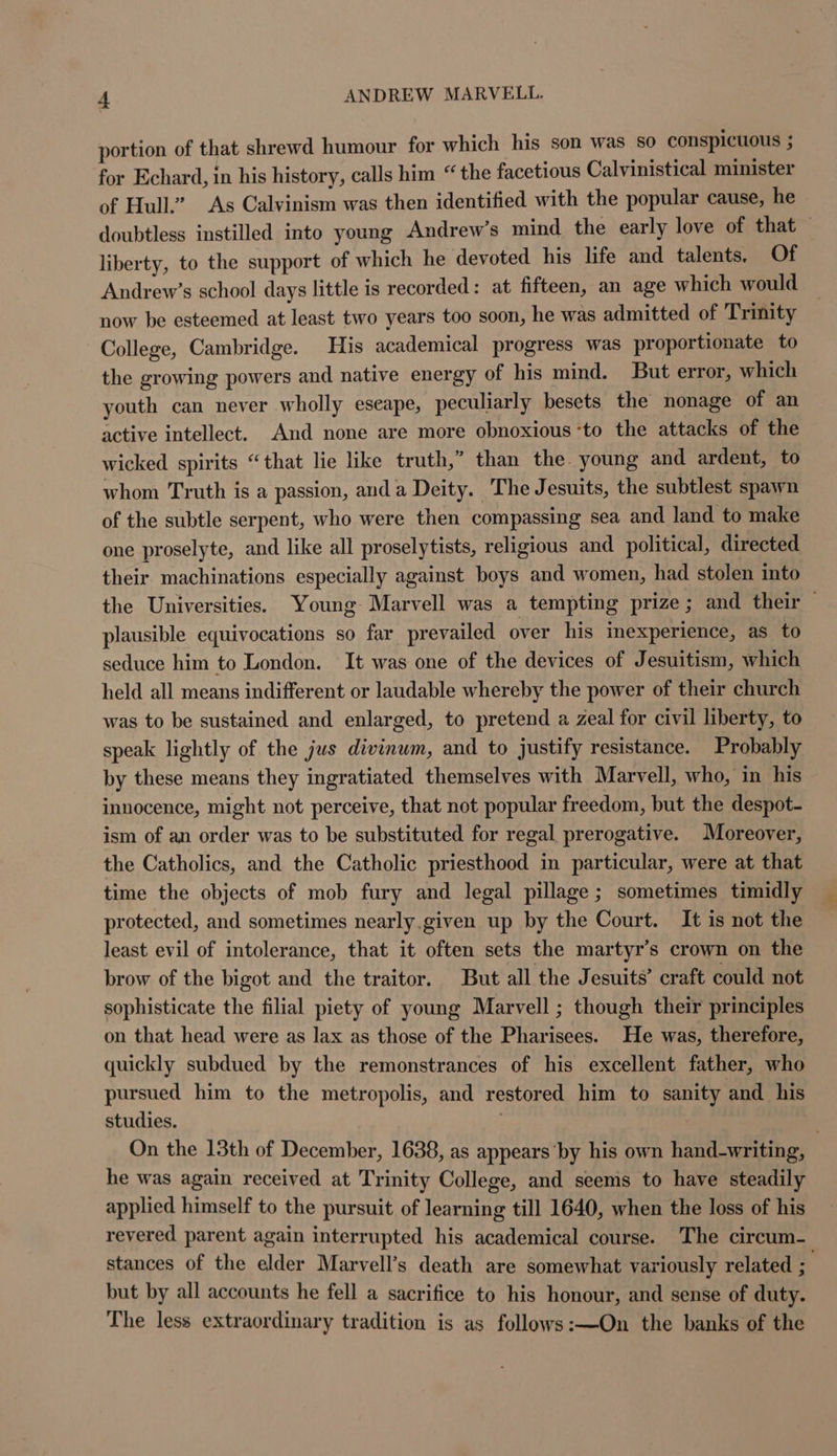 portion of that shrewd humour for which his son was so conspicuous ; for Echard, in his history, calls him “the facetious Calvinistical minister of Hull’ As Calvinism was then identified with the popular cause, he doubtless instilled into young Andrew’s mind the early love of that © liberty, to the support of which he devoted his life and talents. Of Andrew’s school days little is recorded: at fifteen, an age which would now be esteemed at least two years too soon, he was admitted of Trinity College, Cambridge. His academical progress was proportionate to the growing powers and native energy of his mind. But error, which youth can never wholly eseape, peculiarly besets the nonage of an active intellect. And none are more obnoxious ‘to the attacks of the wicked spirits “that lie like truth,” than the. young and ardent, to whom Truth is a passion, anda Deity. The Jesuits, the subtlest spawn of the subtle serpent, who were then compassing sea and land to make one proselyte, and like all proselytists, religious and political, directed their machinations especially against boys and women, had stolen into the Universities. Young- Marvell was a tempting prize; and their plausible equivocations so far prevailed over his imexperience, as to seduce him to London. It was one of the devices of Jesuitism, which held all means indifferent or laudable whereby the power of their church was to be sustained and enlarged, to pretend a zeal for civil liberty, to speak lightly of the jus divinum, and to justify resistance. Probably by these means they ingratiated themselves with Marvell, who, in his innocence, might not perceive, that not popular freedom, but the despot- ism of an order was to be substituted for regal prerogative. Moreover, the Catholics, and the Catholic priesthood in particular, were at that time the objects of mob fury and legal pillage; sometimes timidly protected, and sometimes nearly.given up by the Court. It is not the least evil of intolerance, that it often sets the martyr’s crown on the brow of the bigot and the traitor. But all the Jesuits’ craft could not sophisticate the filial piety of young Marvell ; though their principles on that head were as lax as those of the Pharisees. He was, therefore, quickly subdued by the remonstrances of his excellent father, who pursued him to the metropolis, and restored him to sanity and his studies. On the 13th of December, 1638, as appears by his own hand-writing, he was again received at Trinity College, and seems to have steadily applied himself to the pursuit of learning till 1640, when the loss of his revered parent again interrupted his academical course. The circum- stances of the elder Marvell’s death are somewhat variously related “ but by all accounts he fell a sacrifice to his honour, and sense of duty. The less extraordinary tradition is as follows:—On the banks of the