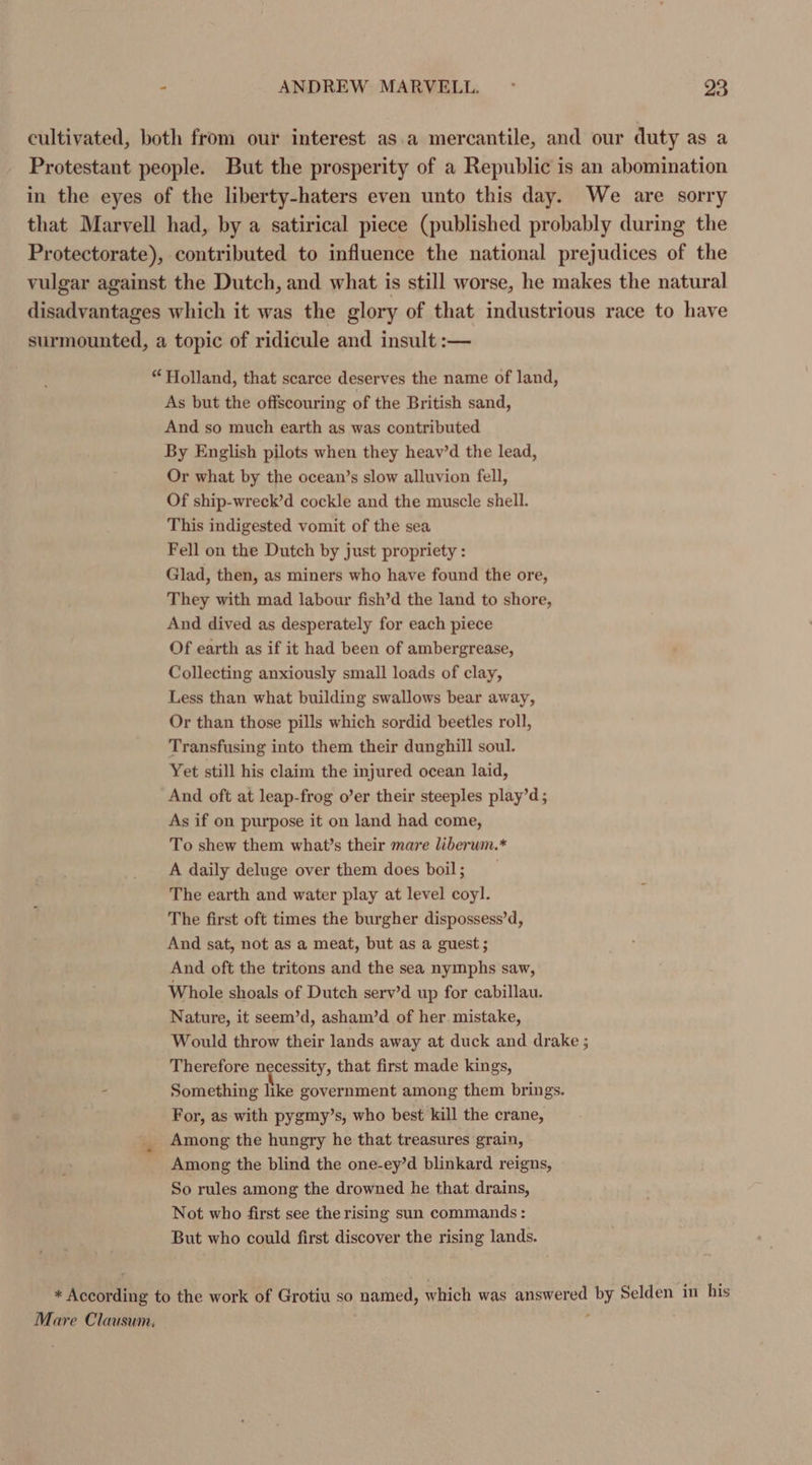 cultivated, both from our interest as.a mercantile, and our duty as a Protestant people. But the prosperity of a Republic is an abomination in the eyes of the liberty-haters even unto this day. We are sorry that Marvell had, by a satirical piece (published probably during the Protectorate), contributed to influence the national prejudices of the vulgar against the Dutch, and what is still worse, he makes the natural disadvantages which it was the glory of that industrious race to have surmounted, a topic of ridicule and insult :— “ Holland, that scarce deserves the name of land, As but the offscouring of the British sand, And so much earth as was contributed By English pilots when they heav’d the lead, Or what by the ocean’s slow alluvion fell, Of ship-wreck’d cockle and the muscle shell. This indigested vomit of the sea Fell on the Dutch by just propriety : Glad, then, as miners who have found the ore, They with mad labour fish’d the land to shore, And dived as desperately for each piece Of earth as if it had been of ambergrease, Collecting anxiously small loads of clay, Less than what building swallows bear away, Or than those pills which sordid beetles roll, Transfusing into them their dunghill soul. Yet still his claim the injured ocean laid, And oft at leap-frog o’er their steeples play’d ; As if on purpose it on land had come, To shew them what’s their mare liberum.* A daily deluge over them does boil ; The earth and water play at level coyl. The first oft times the burgher dispossess’d, And sat, not as a meat, but as a guest; And oft the tritons and the sea nymphs saw, Whole shoals of Dutch serv’d up for cabillau. Nature, it seem’d, asham’d of her mistake, Would throw their lands away at duck and drake ; Therefore necessity, that first made kings, Something like government among them brings. For, as with pygmy’s, who best kill the crane, Among the hungry he that treasures grain, Among the blind the one-ey’d blinkard reigns, So rules among the drowned he that drains, Not who first see the rising sun commands: But who could first discover the rising lands. * According to the work of Grotiu so named, which was answered by Selden in his Mare Clausum.