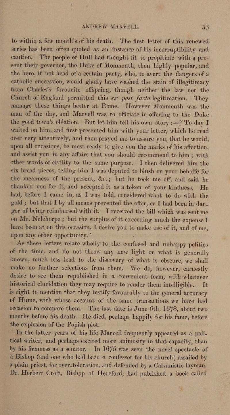 to within a few month’s of his death. The first letter of this renewed series has been often quoted as an instance of his incorruptibility and caution. The people of Hull had thought fit to propitiate with a pre- sent their governor, the Duke of Monmouth, then highly popular, and the hero, if not head of a certain party, who, to avert the dangers of a catholic succession, would gladly have washed the stain of illegitimacy from Charles’s favourite offspring, though neither the law nor the Church of England permitted this ex post facto legitimation. They manage these things better at Rome. However Monmouth was the man of the day, and Marvell was to officiate in offering to the Duke the good town’s oblation, But let him tell his own story :—“'To-day I waited on him, and first presented him with your letter, which he read over very attentively, and then prayed me to assure you, that he would, upon all occasions, be most ready to give you the marks of his affection, and assist you in any affairs that you should recommend to him ; with other words of civility to the same purpose. I then delivered him the six broad pieces, telling him I was deputed to blush on your behalfe for the meanness of the present, &amp;c.; but he took me off, and said he thanked you for it, and accepted it as a token of your kindness. He had, before I came in, as I was told, considered what to do with the gold ; but that I by all means prevented the offer, or I had been in dan- ger of being reimbursed with it. I received the bill which was sent me on Mr. Nelehorpe ; but the surplus of it exceeding much the expense I have been at on this occasion, I desire you to make use of it, and of me, upon any other opportunity.” . As these letters relate wholly to the vinatlent and unhappy politics of the time, and do not throw any new light on what is generally known, much less lead to the discovery of what is obscure, we shall make no further selections from them. We do, however, earnestly desire to see them republished in a convenient form, with whatever historical elucidation they may require to render them intelligible. It is right to mention that they testify favourably to the general accuracy of Hume, with whose account of the same transactions we have had occasion to compare them. The last date is June 6th, 1678, about two months before his death. He died, perhaps happily for his fame, before the explosion of the Popish plot. In the latter years of his life Marvell frequently appeared as a poli- tical writer, and perhaps excited more animosity in that capacity, than by his firmness as a senator. In 1675 was seen the novel spectacle of a Bishop (and one who had been a confessor for his church) assailed by a plain priest, for over-toleration, and defended by a Calvanistic layman. Dr. Herbert Croft, Bishop of Hereford, had published a book called