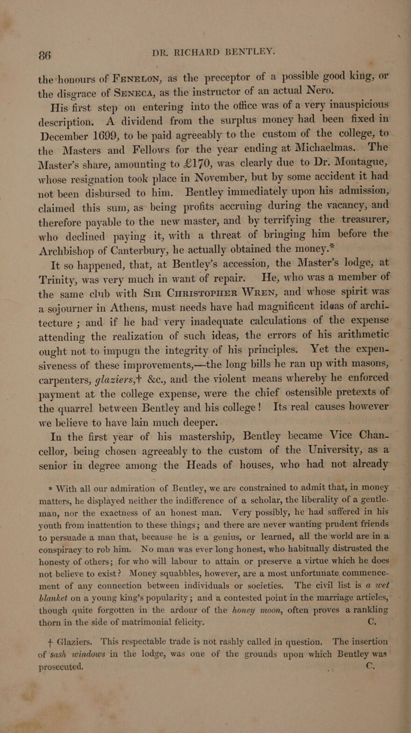 the honours of FENELON, as the preceptor of a possible good king, or the disgrace of SenucA, as the instructor of an actual Nero. His first step on entering into the office was of a very inauspicious description. A dividend from the surplus money had been fixed in December 1699, to be paid agreeably to the custom of the college, to the Masters and Fellows for the year ending at Michaelmas... The Master’s share, amounting to £170, was clearly due to Dr. Montague, whose resignation took place in November, but by some accident it had not been disbursed to him. Bentley immediately upon his admission, claimed this sum, as- being profits accruing during the vacancy, and therefore payable to the new master, and by terrifying the treasurer, who declined paying -it, with a threat of bringing him before the Archbishop of Canterbury, he actually obtained the money.” It so happened, that, at Bentley's accession, the Master’s lodge, at Trinity, was very much in want of repair. He, who was a member of the same club with Sr CurisropHER WREN, and whose spirit was a sojourner in Athens, must needs have had magnificent ideas of archi- tecture ; and if he had very inadequate calculations of the expense attending the realization of such ideas, the errors of his arithmetic ought not to impugn the integrity of his principles. Yet the expen- siveness of these improvements,—the long bills he ran up with masons, carpenters, glaziers,t &amp;c., and the violent means whereby he enforced payment at the college expense, were the chief ostensible pretexts of the quarrel between Bentley and his college! Its real causes however we believe to have lain much deeper. In the first year of his mastership, Bentley became Vice Chan- — cellor, being chosen agreeably to the custom of the University, as a senior in degree among the Heads of houses, who had not already « With all our admiration of Bentley, we are constrained to admit that, in money matters, he displayed neither the indifference of a scholar, the liberality of a gentle- man, nor the exactness of an honest man. Very possibly, he had suffered in his youth from inattention to these things; and there are never wanting prudent friends to persuade a man that, because he is a genius, or learned, all the world are in a conspiracy to rob him. No man was ever long honest, who habitually distrusted the honesty of others; for who will labour to attain or preserve a virtue which he does not believe to exist? Money squabbles, however, are a most unfortunate commence- ment of any connection between individuals or societies. The civil list is a wet blanket on a young king’s popularity; and a contested point in the marriage articles, though quite forgotten in the ardour of the honey moon, often proves a rankling thorn in the side of matrimonial felicity. C, + Glaziers. This respectable trade is not rashly called in question. The insertion of sash windows in the lodge, was one of the grounds upon which Bentley was prosecuted. :