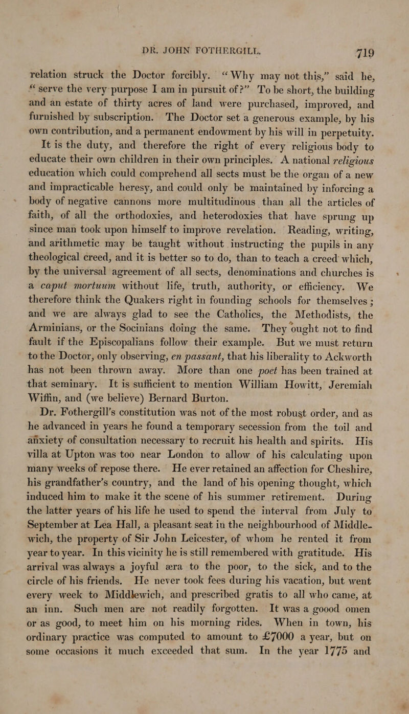 relation struck the Doctor forcibly. “Why may not this,” said he, “serve the very purpose I am in pursuit of?” To be short, the building and an estate of thirty acres of land were purchased, improved, and furnished by subscription. The Doctor set a generous example, by his own contribution, and a permanent endowment by his will in perpetuity. It is the duty, and therefore the right of every religious body to educate their own children in their own principles. A national religious education which could comprehend all sects must be the organ of a new and impracticable heresy, and could only be maintained by inforcing a body of negative cannons more multitudinous than all the articles of faith, of all the orthodoxies, and heterodoxies that have sprung up since man took upon himself to improve revelation. Reading, writing, and arithmetic may be taught without instructing the pupils in any theological creed, and it is better so to do, than to teach a creed’ which, by the universal agreement of all sects, denominations and churches is a caput mortuum without life, truth, authority, or efficiency. We therefore think the Quakers right in founding schools for themselves ; and we are always glad to see the Catholics, the Methodists, the Arminians, or the Socinians doing the same. They ought not to find fault if the Episcopalians follow their example. But we must return to the Doctor, only observing, en passant, that his liberality to Ackworth has not been thrown away. More than one poet has been trained at that seminary. It is sufficient to mention William Howitt, Jeremiah Wiflin, and (we believe) Bernard Burton. Dr. Fothergill’s constitution was not of the most robust order, and as he advanced in years he found a temporary secession from the toil and anxiety of consultation necessary to recruit his health and spirits. His villa at Upton was too near London to allow of his calculating upon many weeks of repose there. He ever retained an affection for Cheshire, his grandfather’s country, and the land of his opening thought, which induced him to make it the scene of his summer retirement. During the latter years of his life he used to spend the interval from July to September at Lea Hall, a pleasant seat in the neighbourhood of Middle- wich, the property of Sir John Leicester, of whom he rented it from year to year. In this vicinity he is still remembered with gratitude. His arrival was always a joyful era to the poor, to the sick, and to the circle of his friends. He never took fees during his vacation, but went every week to Middlewich, and prescribed gratis to all who came, at an inn. Such men are not readily forgotten. It was a goood omen or as good, to meet him on his morning rides. When in town, his ordinary practice was computed to amount to £7000 a year, but on some occasions it much exceeded that sum. In the year 1775 and