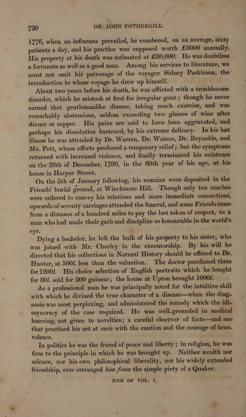 1776, when an influenza prevailed, he numbered, on an average, sixty patients a day, and his practice was supposed worth £8000 annually. His property at his death was estimated at £80,000. He was doubtless a fortunate as wellas a good man. Among his services to literature, we must not omit hig patronage of the voyager Sidney Parkinson, the introduction to whose voyage he drew up himself. | About two years before his death, he was afflicted with a troublesome disorder, which he mistook at first for irregular gout ; though he never earned that gentlemanlike disease, taking much exercise, and was remarkably abstemious, seldom exceeding two glasses of wine after dinner or supper. His pains are said to have been aggravated, and perhaps his dissolution hastened, by his extreme delicacy. In his last illness he was attended by Dr. Warren, Dr. Watson, Dr. Reynolds, and Mr. Pott, whose efforts produced a temporary relief; but the symptoms returned with increased violence, and finally terminated his existence on the 26th of December, 1780, in the 69th year of his age, at his house in Harpur Street. a y On the 5th of January following, his remains were deposited in the Friends’ burial ground, at Winchmore Hill. Though only ten coaches were ordered to convey his relations and more immediate connections, upwards of seventy carriages attended the funeral, and some Friends came from a distance of a hundred miles to pay the last token of respect, toa man who had made their garb and discipline so honourable in the world’s eye. ¥ Dying a bachelor, he left the bulk of his property to his sister, who was joined with Mr. Chorley in the executorship. By his will he directed that his collections in Natural History should be offered to Dr. Hunter, at 500/. less than the valuation. The doctor purchased them for 12007. His choice selection of English portraits which he bought for 801. sold for 200 guineas; the house at Upton brought 1000/. As a professional man he was principally noted for the intuitive skill with which he divined the true character of a disease—when the diag- nosis was most perplexing, and administered the remedy which the idi- osyncracy of the case required. He was well-grounded in medical learning, not given to novelties; a careful observer of facts—and one that practised his art at once with the caution and the courage of bene- volence. : In politics he was the friend of peace and liberty ; in religion, he was firm to the principle in which he was brought up. Neither wealth nor science, nor his own philosophical liberality, nor his widely extended friendship, ever estranged him from the simple piety of a Quaker. END OF VOL. I.