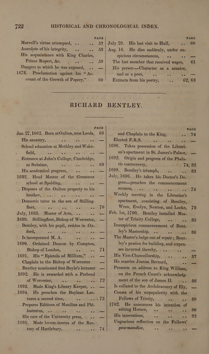Marvell’s virtue attempted, .. Anecdote of his integrity, His acquaintance with King Charles, Prince Rupert, &amp;c. Dangers to which he was exposed, 1678. count of the Growth of Popery.” Jan. 27,1662. Born atOulton, near Leeds, PAGE PAGE .. 57| July 29. His last visit to Hull, MO ve -. 58} Aug. 16. He dies suddenly, under su- spicious circumstances, .. -— +s me ee The last member that received wages, 61 oo His person—Character as a senator, Proclamation against his “ Ac- and as a poet, a oe oo 60 ' Extracts from his poetry, ea 62, 63 RICHARD BENTLEY. PAGE PAGE 68 and Chaplain to the King, on 74 His ancestry, ns 4 os School education at Methley and Wake- field, Entrance at John’s College, ne gen oe ae ee es as Subsizar, 4d bile His academical progress, we we 1682.. Head Master of the Grammar school at Spalding, ihe ai Disposes of the Oulton property to his brother, .. i's Be Domestic tutor te the son of ‘Stilling. fleet, ai te we July, 1683. Master of Arts, .. a 1689. Stillingfleet, Bishop of Worcester, Bentley, with his pupil, resides in Ox- ford, Is incorporated M. A. = 1690. Ordained Deacon by Compton, Bishop of London, - ste 1691.. His “ Epistola ad Millium,” .. Chaplain to the Bishop of Worcester Bentley nominated first Boyle’s lecturer 1692. He is rewarded with a Prebend of Worcester, his le 1693. Made King’s Library Keeper, .. 1694. He preaches the Boylean Lee- tures a second time, oe Prepares Editions of Manilius and Phi. lostratus, ee ee ee ee His care of the University press, oie 1695. Made locum-tenens of the Rec- tory of Hartlebury, nin es 69 oo 70 72 74 Elected F.R.S. sre wt 1696. Takes possession of the Librari- an’s apartment in St. James’s Palace, 1692. Origin and progress of the Phala- ris controversy, ed) T42 1699. Bentley’s triumph, es July, 1696. He takes his Doctor’s De- gree—preaches the commencement sermon, Weekly meeting in the Librarian’s apartment, consisting of Bentley, Wren, Evelyn, Newton, and Locke, Feb. Ist, 1700. Bentley installed Mas- ter of Trinity College, ee Inauspicious commencement of Bent- ley’s Mastership. o- The Master’s lodge out of repair ; Bent- ley’s passion for building, and expen- ses incurred thereby, - .. aT His Vice-Chancellorship, .. = He marries Joanna Bernard, as Presents an address to King William, on the French Court's acknowledg- ment of the son of James II. ee Is collated to the Archdeaconry of Ely, Causes of his unpopularity with the Fellows of Trinity, obi o. 1702. He announces his intention of editing Horace, .. ee os His innovations, ie a os Ungracious reflection on the Fellows’ gourmandise, oon si <0 — 90