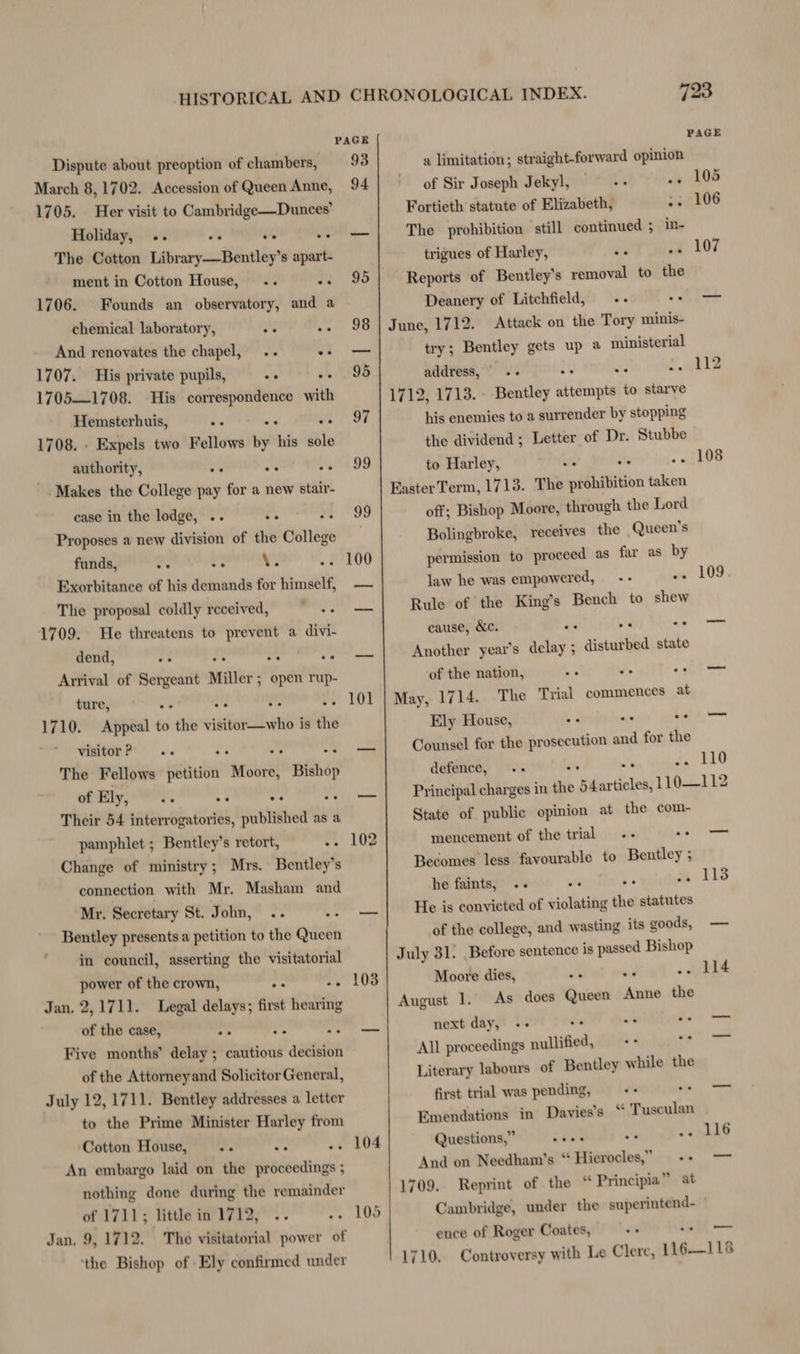 Dispute about preoption of chambers, March 8, 1702. Accession of Queen Anne, 1705. Her visit to Cambridge—Dunces’ Holiday, The Cotton Library—Bentley’s apart- ment in Cotton House, ee ee ee ee 1706. Founds an observatory, and a chemical laboratory, a s And renovates the chapel, .. o3 1707. His private pupils, 1705—1708. His correspondence with Hemsterhuis, 1708. . Expels two Fellows by his sole authority, ee ee ee ee . Makes the College pay for a new stair- case in the lodge, .. Proposes a new division of the College funds, -. “2, \. Exorbitance of his demands for himself, The proposal coldly received, = —-- 1709. He threatens to prevent a divi- dend, oe ee ee Arrival of ai Miller: open rup- ture, ee . .% 1710. Appeal to the cinta is the visitor? =. . : The Fellows petition “rel Bishop of Ely, a Their 54 interrogatories, published as a pamphlet ; Bentley’s retort, <e Change of ministry; Mrs. Bentley's connection with Mr. Masham and Mr. Secretary St. John, Bentley presents a petition to the Giteth in council, asserting the visitatorial power of the crown, Jan. 2,1711. Legal delays; first hearing of the case, = os “1 Five months’ delay; cautious decision of the Attorney and Solicitor General, July 12,1711. Bentley addresses a letter to the Prime Minister Harley from Cotton House, An embargo laid on the proceedings ; nothing done during the remainder of 1711; little in 1712, .. .. Jan. 9, 1712. The visitatorial power of ‘the Bishop of Ely confirmed under PAGE 93 94 101 102 103 104 a limitation; straight-forward opinion of Sir Joseph Jekyl, Fortieth statute of Elizabeth, The prohibition still continued ; trigues of Harley, Reports of Bentley's removal to the Deanery of Litchfield, June, 1712. Attack on the Tory minis- try; Bentley gets up @ ministerial in- ee ve address, «- ‘ 1712, 1713. - Bentley rae to starve his enemies to a surrender by stopping the dividend; Letter of Dr. Stubbe to Harley, ws oe o4 Easter Term, 1713. The prohibition taken off; Bishop Moore, through the Lord Bolingbroke, receives the Queen’s permission to proceed as far as by law he was empowered, -- Rule of the King’s Bench to shew cause, &amp;c. fe a< Another year’s delay ; disturbed state of the nation, . May, 1714. The Trial commences at Ely House, Ss Counsel for the prosecution sf for the defence, .- * ** PAGE 105 106 107 108 109 110 State of public opinion at the com- mencement of the trial Becomes less favourable to Bentley ; he faints, He is convicted of violating the statutes of the college, and wasting its goods, July 31: Before sentence is passed Bishop Moore dies, August 1. As does Queen uid the next day, -- of Be All proceedings nullified, .s Literary labours of Bentley while the first trial was pending, Emendations in Davies’s “ Tusculan oe ee ee ee ee ee Questions,” And on Needham’s “ Hierocles,” 1709. Reprint of the “ Principia” at ence of Roger Coates, ee . —