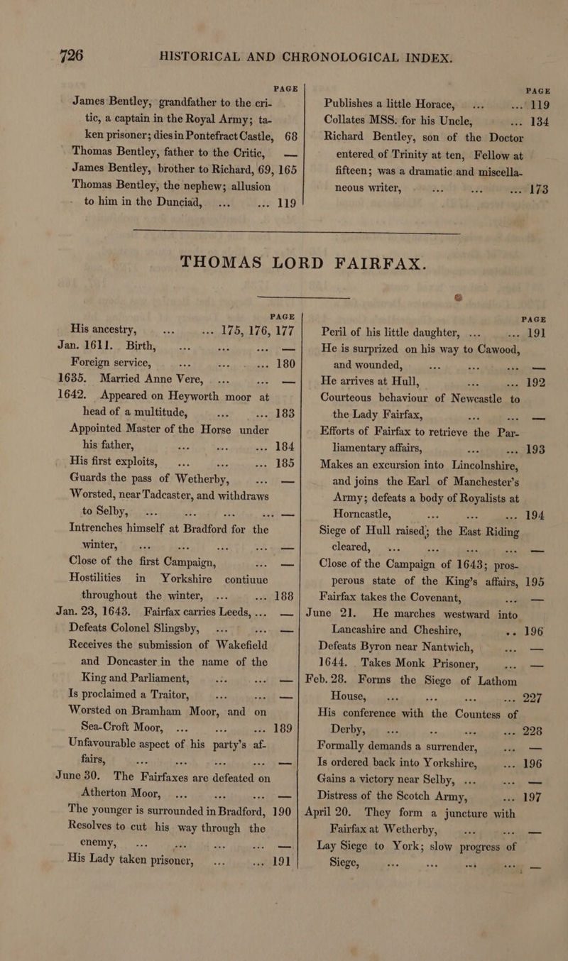 PAGE James Bentley, grandfather to the cri- tic, a captain in the Royal Army; ta- ken prisoner; diesin Pontefract Castle, 68 Thomas Bentley, father to the Critic, James Bentley, brother to Richard, 69, 165 ——= PAGE Publishes a little Horace, GELO Collates MSS: for his Uncle, -- 134 Richard Bentley, son of the Doctor entered of Trinity at ten, Fellow at fifteen; was a dramatic and miscella- Thomas Bentley, the nephew; allusion neous writer, 173 to him in the Dunciad, . 119 THOMAS LORD FAIRFAX. St PAGE PAGE His ancestry, wh £O> LLG, 177 Peril of his little daughter, ok Jan. 1611. Birth, pS eee He is surprized on his way to Cawood, Foreign service, . 180 and wounded, —_ 1635. Married Anne Vere, snail He arrives at Hull, 192 1642. Appeared on Heyworth moor at Courteous behaviour of N eth to head of a multitude, 183 the Lady Fairfax, - oid Appointed Master of the Horse oh Efforts of Fairfax to retrieve the Pa his father, 184 liamentary affairs, 193 His first exploits, 185 Makes an excursion into Linsoluautaes Guards the pass of eer — and joins the Earl of Manchester’s Worsted, near Tadcaster, and withdraws Army; defeats a body of Royalists at to Selby, ; BE ase Horncastle, .- 194 Intrenches himself at Bradford for the Siege of Hull raised; the aah Ring winter, i bale cleared, iF —_ Close of the first Getter. — Close of the Chobaree of 1643: pros- Hostilities in Yorkshire contiuue perous state of the King’s affairs, 195 throughout the winter, 188 Fairfax takes the Covenant, oo Jan. 23, 1643. Fairfax carries ota —|June 2]. He marches westward into Defeats Colonel Slingsby, hie Lancashire and Cheshire, -- 196 Receives the submission of Wakefield Defeats Byron near Nantwich, — and Doncaster in the name of the 1644, Takes Monk Prisoner, — King and Parliament, — | Feb.28. Forms the nee of Lathom Is proclaimed a Traitor, a ae House, pear Worsted on Bramham Moor, and on His conference th, the bone of Sea-Croft Moor, .. 189 Derby, , ' 228 Unfavourable aspect of his es 8 af. Formally demands a conde — fairs, uae be sain ems Is ordered back into Yorkshire, 196 June 30. The Fairfaxes are defeated on Gains a victory near Selby, ... mk Atherton Moor, ee Distress of the Scotch Army, 197 The younger is surrounded in Bradford, 190 Resolves to cut his way through the enemy, His Lady taken prisoner, 191] April 20. They form a juncture with Fairfax at Wetherby, Lay Siege to York; slow progress of Siege, A. aoe oh oo