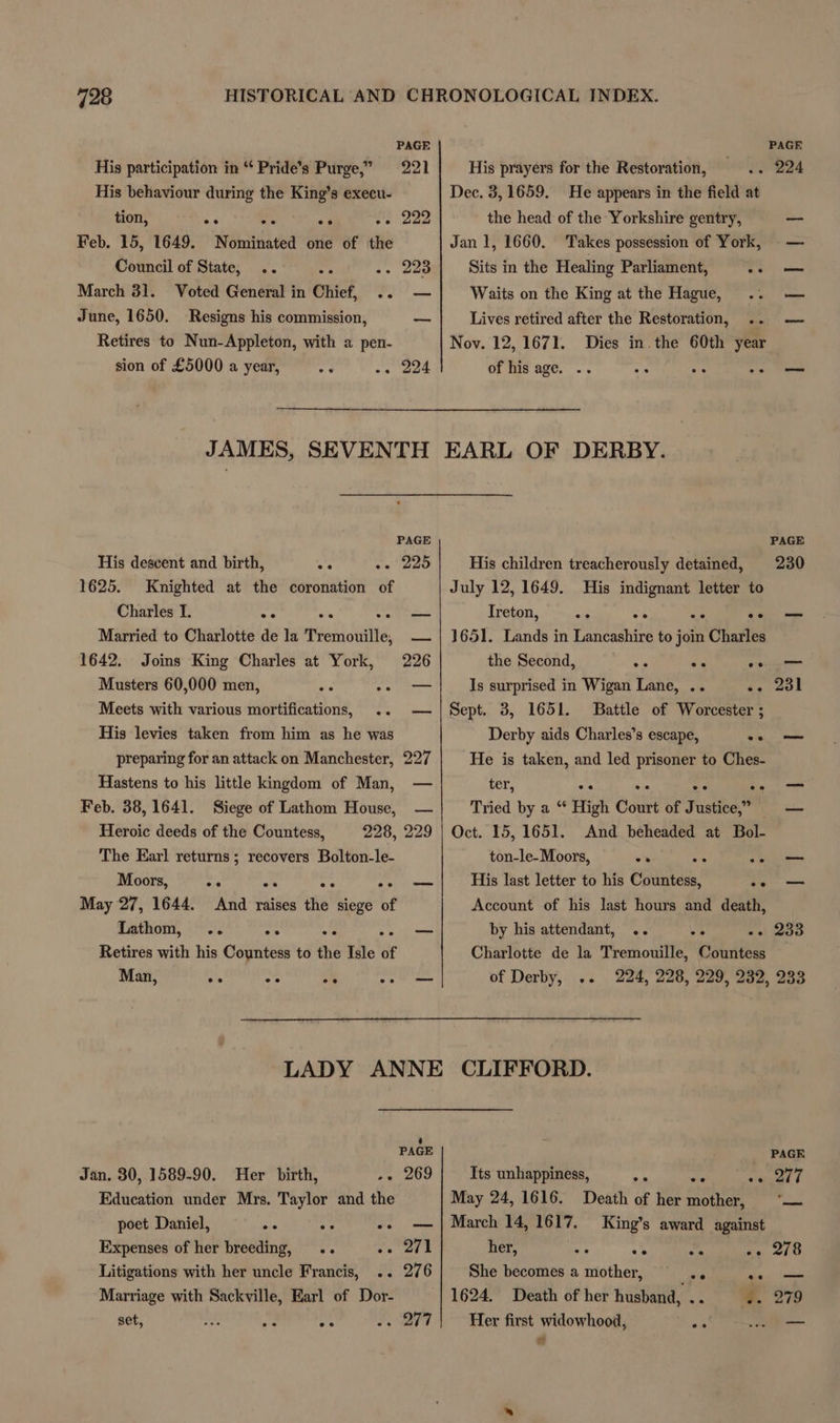 PAGE His participation in “ Pride’s Purge,” 221 Pp p ge, His behaviour during the King’s execu- tion, ee os o% ve Dae Feb. 15, 1649. Nominated one of the Council of State, .. -. 223 March 31. Voted General in Chief, oo June, 1650. Resigns his commission, Retires to Nun-Appleton, with a pen- sion of £5000 a year, -¢ . 224 — JAMES, SEVENTH PAGE His descent and birth, as 225 1625. Knighted at the coronation of Charles I. ee o% — Married to Charlotte de la Tremouille, 1642. Joins King Charles at York, Musters 60,000 men, ap ag Meets with various mortifications, His levies taken from him as he was preparing for an attack on Manchester, Hastens to his little kingdom of Man, Feb. 38,1641. Siege of Lathom House, Heroic deeds of the Countess, 228, 229 The Earl returns; recovers Bolton-le- Moors, May 27, 1644. And raises the siege of Lathom, .. ee ~ Retires with his Countess to the Isle of Man, ns —e oh 2 ae His prayers for the Restoration, Dec. 3, 1659. He appears in the field at the head of the Yorkshire gentry, Jan 1, 1660. Takes possession of York, Sits in the Healing Parliament, a Waits on the King at the Hague, Lives retired after the Restoration, .. Nov. 12, 1671. Dies in the 60th year of his age. .. o° rigs a EARL OF DERBY. His children treacherously detained, July 12,1649. His indignant letter to Treton, .* we oo — 1651. Lands in Lancashire to join Charles the Second, eae sx oo Is surprised in Wigan Lane, .. se 20) Sept. 3, 1651. Battle of Worcester ; Derby aids Charles’s escape, ee He is taken, and led prisoner to Ches- ter, oe ee ee eo Tried by a “* High Court of Justice,” Oct. 15, 1651. And beheaded at Bol- ton-le-Moors, “* . ut His last letter to his epattae, | os Account of his last hours and death, by his attendant, .. «ei Soo Charlotte de la Tremouille, Countess of Derby, .. 224, 228, 229, 232, 233 PAGE Jan. 30, 1589-90. Her birth, . 269 Education under Mrs. Taylor and the poet Daniel, oe oe ee Expenses of her breeding, .. ate Litigations with her uncle Francis, .. 276 Marriage with Sackville, Earl of Dor- set, nas a. ad <r? PAGE ome t Its unhappiness, May 24, 1616. ees ee Death of her mother, King’s award against her, 9 ath me Ae 210 She becomes a mother, ee es, Slee 1624. Death of her husband, .. 8. 279 Her first widowhood, a rad