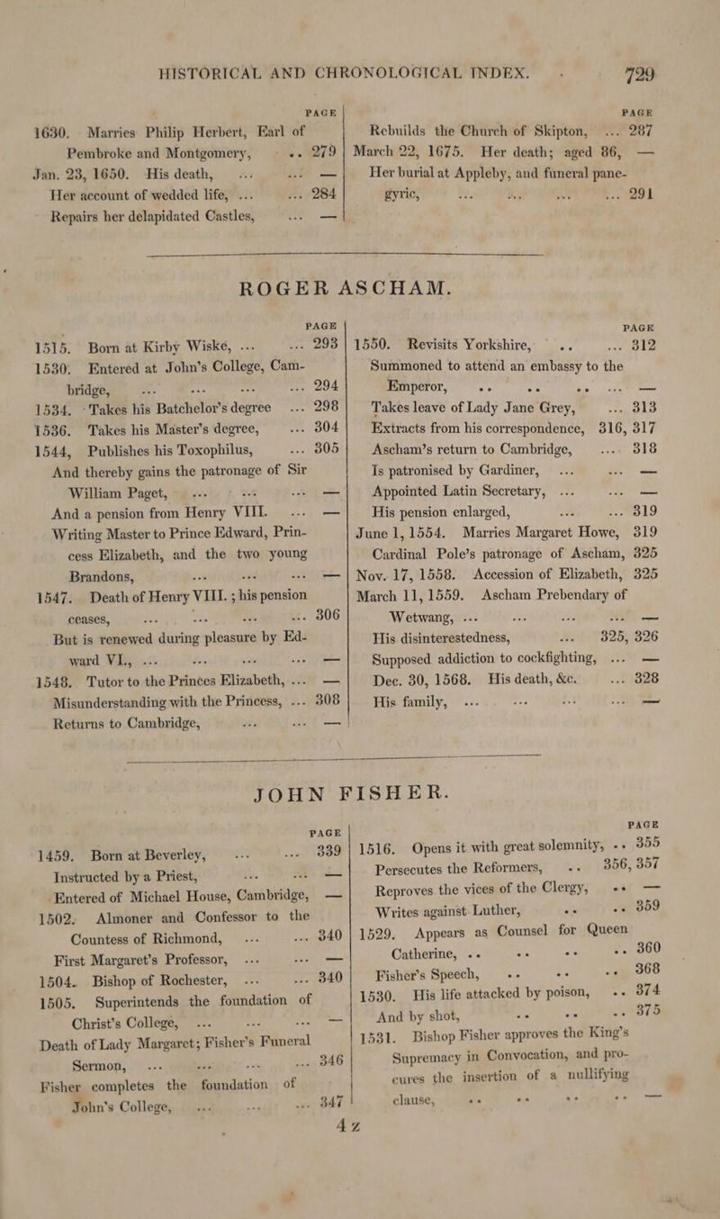PAGE 1630. Marries Philip Herbert, Earl of Pembroke and Montgomery, Jan. 23, 1650. His death, Her account of wedded life, . . 284 Repairs her delapidated Castles, 729 PAGE Rebuilds the Church of Skipton, ... 287 1675. Her death; aged 86, Her burial at Appleby, and funeral pane- gyric, if AY . 291 a PAGE Born at Kirby Wiske, .-. “age Entered at John’s College, Cam- bridge, s ... 294 1534. Takes his Batchelor s ages . 298 1536. Takes his Master’s degree, .. 304 1544, Publishes his Toxophilus, .-. 305 And thereby gains the patronage of Sir William Paget, ; And a pension from Henry VII. Writing Master to Prince Edward, Prin- cess Elizabeth, and the two young Brandons, 1547. Death of Henry VIL; his pension ceases, But is renewed fais wince by Ba. ward VI., Mer 1548. Tutor to the Princes Elizabeth, ue Misunderstanding with the Princess, . Returns to Cambridge, 1515. 1530. PAGE 1550. Revisits Yorkshire, .. . 812 Summoned to attend an embassy to the Emperor, ee aia ee —_ Takes leave of Lady Jane Grey, . dl3 Extracts from his correspondence, 316, 317 Ascham’s return to Cambridge, 318 Is patronised by Gardiner, = Appointed Latin Secretary, 6) i His pension enlarged, . 319 June 1,1554. Marries Margaret Howe, 319 Cardinal Pole’s patronage of Ascham, 325 Nov. 17, 1558. 325 March 11, 1559. Accession of Elizabeth, Ascham Prebendary of PAGE 339 — 1459. Born at Beverley, Instructed by a Priest, He Entered of Michael House, Cuinbistice: 1502. Almoner and Confessor to the Countess of Richmond, First Margaret’s Professor, 1504. Bishop of Rochester, : 1505. Superintends the foundation of Christ’s College, ... — Death of Lady Margaret; Fisher’ s biden . 346 Sermon, : ae Fisher completes the Sandation of John’s College, Wetwang, ... aL His disinterestedness, 325, 326 Supposed addiction to cockfighting, Si Dec. 30, 1568. His death, &e. yt) His family, — PAGE 1516. Opens it with great solemnity, -- 355 Persecutes the Reformers, .. 356, 357 Reproves the vices of the Clergy, «++ Writes against. Luther, ar -. 359 1529. Appears as Counsel for Queen Catherine, .. os os .. 360 Fisher’s Speech, -- «ep BOS 1530. His life attacked by poison, 374 And by shot, ay oa .. 375 1531. Bishop Fisher approves the King’s Supremacy in Convocation, and pro- cures the insertion of a nullifying clause, ae Gia ae