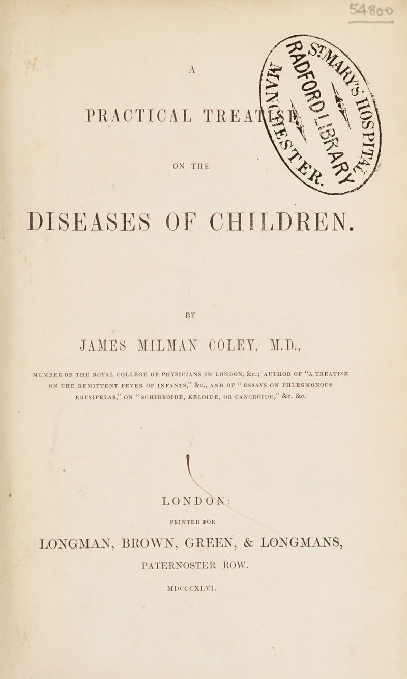 ON THE DISEASES OF CHILDREN. BY JAMES MILMAN COLEY, M.D. MEMBER OF THE ROYAL COLLEGE OF PHYSICIANS IN LONDON, &amp;c.; AUTHOR OF “A TREATISE ON THE REMITTENT FEVER OF INFANTS, &amp;c., AND OF “ ESSAYS ON PHLEGMONOUS ERYSIPELAS, ON “SCHIRROIDE, KELOIDE, OR CANCROIDE, &amp;c. &amp;c. \ \ LONDON: PRINTED FOR LONGMAN, BROWN, GREEN, &amp; LONGMANS, PATERNOSTER ROW. MDCCCXLYVI.