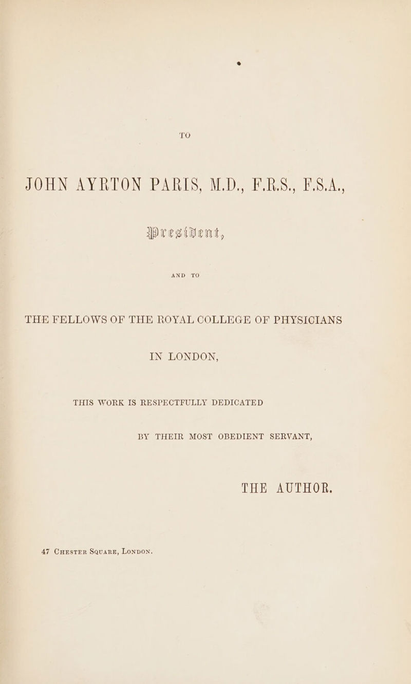 JOHN AYRTON PARIS, M.D., F.B.S., F.S.A,, IPesiwwWent, AND TO THE FELLOWS OF THE ROYAL COLLEGE OF PHYSICIANS IN LONDON, THIS WORK IS RESPECTFULLY DEDICATED BY THEIR MOST OBEDIENT SERVANT, THE AUTHOR. 47 CHESTER SQuaRE, LoNpDON.