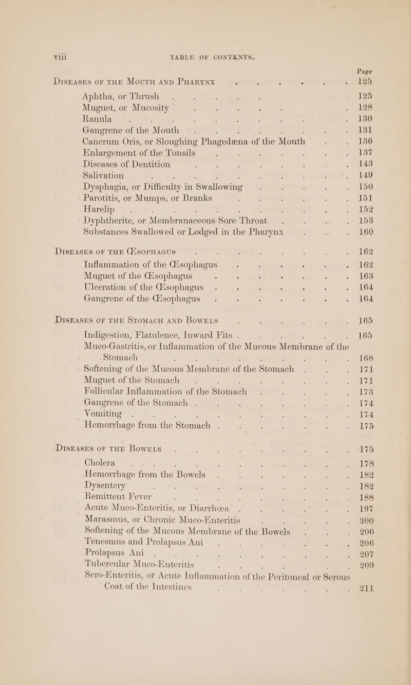 DiIsEASEs OF THE MovutH AnD PHARYNX ; ’ , : Aphtha, or Thrush Muguet, or Mucosity Ranula ; Gangrene of the Mouth Caen Oris, or Sloughing Phecedrnn on the Mouth Enlargement of the Tonsils Diseases of Dentition Salivation Dysphagia, or Mole: in iSyalleniag Parotitis, or Mumps; or Branks Harelip Dyphtherite, or Wein anaceous Se Thr on Substances Swallowed or Lodged in the Pharynx DISEASES OF THE CsoPpHAGus : Inflammation of the Gisophagus Muguet of the Gisophagus Ulceration of the Gisophagus Gangrene of the Gisophagus DISEASES OF THE STOMACH AND BowELs Indigestion, Flatulence, Inward Fits . Muco-Gastritis,or Inflammation of the Mucous A einbvatis ‘a We Stomach ; - Softening of the Mucous Mambra ane of the Stomach Muguet of the Stomach : Follicular Inflammation of the siemadh Gangrene of the Stomach . Vomiting : : idlsmaymabanece from the Sigel DIsEASES oF THE BowELs - Cholera : Hemorrhage from the ional Dysentery Remittent Fever Acute Muco-Enteritis, or Diane Marasmus, or Chronic Muco-Enteritis Softening of the Mucous Membrane of the Bowel: igo ane and Prolapsus Ani Prolapsus Ani Tubercular Muco-Enteritis Sero-Enteritis, o Acute Tahadtincen of ens Paritoneal or an ous Coat of the Intestines Page 125 125 128 130 131 136 137 145 149 150 151 152 153 160 162 162 163 164 164 165 165 168 AU ek. 175 174 174 175 175 178 182 182 188 197 200 206 206 207 209 211