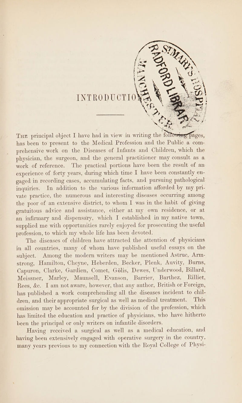 Tue principal object I have had in view in writing the foltowimePaces, has been to present to the Medical Profession and the Public a com- prehensive work on the Diseases of Infants and Children, which the physician, the surgeon, and the general practitioner may consult as a work of reference. ‘The practical portions have been the result of an experience of forty years, during which time I have been constantly en- gaged in recording cases, accumulating facts, and pursuing pathological inquiries. In addition to the various information afforded by my pri- vate practice, the numerous and interesting diseases occurring among the poor of an extensive district, to whom I was in the habit of giving gratuitous advice and assistance, either at my own residence, or at an infirmary and dispensary, which I established in my native town, supplied me with opportunities rarely enjoyed for prosecuting the useful profession, to which my whole life has been devoted. The diseases of children have attracted the attention of physicians in all countries, many of whom have published useful essays on the subject. Among the modern writers may be mentioned Astruc, Arm- strong, Hamilton, Cheyne, Heberden, Becker, Plenk, Auvity, Burns, Capuron, Clarke, Gardien, Comet, Golis, Dewes, Underwood, Billard, Meissner, Marley, Maunsell, Evanson, Barrier, Barthez, Rilliet, Rees, &amp;&amp;. I am not aware, however, that any author, British or Foreign, has published a work comprehending all the diseases incident to chil- dren, and their appropriate surgical as well as medical treatment. This omission may be accounted for by the division of the profession, which has limited the education and practice of physicians, who have hitherto been the principal or only writers on infantile disorders. Having received a surgical as well as a medical education, and having been extensively engaged with operative surgery in the country, many years previous to my connection with the Royal College of Physi-