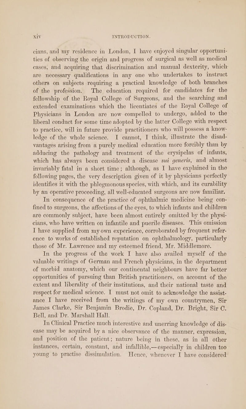 cians, and my residence in London, I have enjoyed singular opportuni- ties of observing the origin and progress of surgical as well as medical cases, and acquiring that discrimination and manual dexterity, which are necessary qualifications in any one who undertakes to instruct others on subjects requiring a practical knowledge of both branches of the profession. The education required for candidates for the fellowship of the Royal College of Surgeons, and the searching and extended examinations which the licentiates of the Royal College of Physicians in London are now compelled to undergo, added to the liberal conduct for some time adopted by the latter College with respect to practice, will in future provide practitioners who will possess a know- ledge of the whole science. I cannot, I think, illustrate the disad- vantages arising from a purely medical education more forcibly than by adducing the pathology and treatment of the erysipelas of infants, which has always been considered a disease sui generis, and almost invariably fatal in a short time; although, as I have explained in the following pages, the very description given of it by physicians perfectly identifies it with the phlegmonous species, with which, and its curability by an operative proceeding, all well-educated surgeons are now familiar. In consequence of the practice of ophthalmic medicine being con- fined to surgeons, the affections of the eyes, to which infants and children are commonly subject, have been almost entirely omitted by the physi- cians, who have written on infantile and puerile diseases. ‘This omission I have supplied from my own experience, corroborated by frequent refer- ence to works of established reputation on ophthalmology, particularly those of Mr. Lawrence and my esteemed friend, Mr. Middlemore. In the progress of the work I have also availed myself of the valuable writings of German and French physicians, in the department of morbid anatomy, which our continental neighbours have far better opportunities of pursuing than British practitioners, on account of the extent and liberality of their institutions, and their national taste and respect for medical science. I must not omit to acknowledge the assist- ance I have received from the writings of my own countrymen, Sir James Clarke, Sir Benjamin Brodie, Dr. Copland, Dr. Bright, Sir C. Bell, and Dr. Marshall Hall. In Clinical Practice much interestive and unerring knowledge of dis- ease may be acquired by a nice observance of the manner, expression, and position of the patient; nature being in these, as in all other instances, certain, constant, and infallible,—especially in children too young to practise dissimulation. Hence, whenever I have considered’