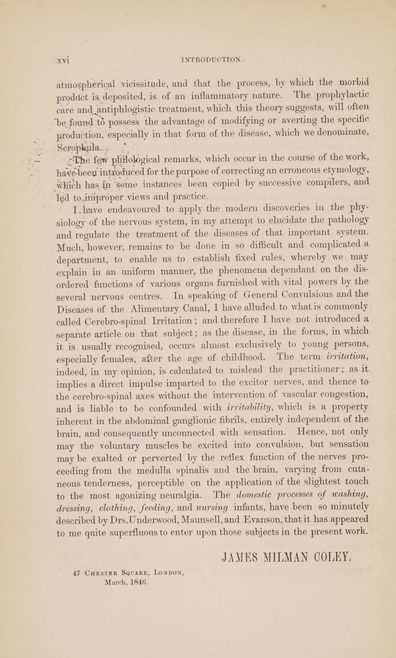 atmospherical vicissitude, and that the process, by which the morbid prodtict is, deposited, is of an inflammatory nature. The prophylactic care and antiphlogistic treatment, which this theory suggests, will often Scropkhula... 7 “The few philological remarks, which occur in the course of the work, ee Pies buat : have-beey introduced for the purpose of correcting an erroneous etymology, led to.improper views and practice. T_have endeavoured to apply the modern discoveries in the phy- siology of the nervous system, in my attempt to elucidate the pathology and regulate the treatment of the diseases of that important system. Much, however, remains to be done in so difficult and complicated a department, to enable us to establish fixed rules, whereby we may explain in an uniform manner, the phenomena dependant on the dis- ordered functions of various organs furnished with vital powers by the several nervous centres. In speaking of General Convulsions and the Diseases of the Alimentary Canal, I have alluded to whatis commonly called Cerebro-spinal Irritation ; and therefore I have not introduced a separate article on that subject; as the disease, in the forms, in which it is usually recognised, occurs almost exclusively to young persons, especially females, after the age of childhood. The term irritation, indeed, in my opinion, is calculated to mislead the practitioner; as it implies a direct impulse imparted to the excitor nerves, and thence to the cerebro-spinal axes without the intervention of vascular congestion, and is liable to be confounded with irritability, which is a property inherent in the abdominal ganglionic fibrils, entirely independent of the brain, and consequently unconnected with sensation. Hence, not only may the voluntary muscles be excited into convulsion, but sensation may be exalted or perverted by the reflex function of the nerves pro- ceeding from the medulla spinalis and the brain, varying from cuta- neous tenderness, perceptible on the application of the slightest touch to the most agonizing neuralgia. The domestic processes of washing, dressing, clothing, feeding, and nursing infants, have been so minutely described by Drs. Underwood, Maunsell, and Evanson, that it has appeared to me quite superfluous to enter upon those subjects in the present work. JAMES MILMAN COLEY. 47 CHESTER SquaRE, Lonpon, March, 1846.