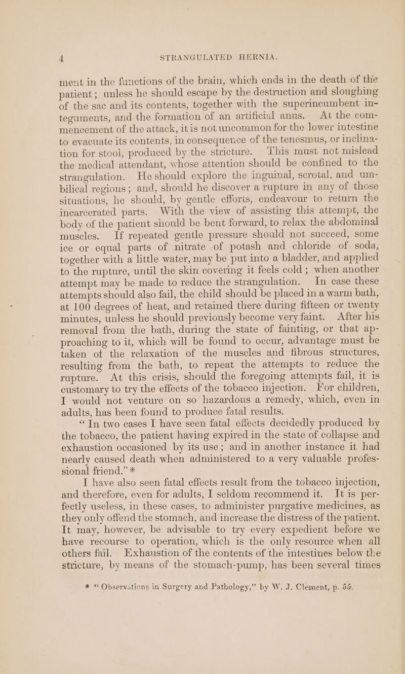 ment in the functions of the brain, which ends in the death of thie patient; unless he should escape by the destruction and sloughing of the sac and its contents, together with the superincumbent in- teguments, and the formation of an artificial anus. At the com- mencement of the attack, itis not uncommon for the lower intestine to evacuate its contents, in consequence of the tenesmus, or inclina- tion for stool, produced by the stricture. This must not mislead the medical attendant, whose attention should be confined to the strangulation. He should explore the inguinal, scrotal, and um- bilical regions; and, should he discover a rupture in any of those situations, he should, by gentle efforts, endeavour to return the incarcerated parts. With the view of assisting this attempt, the body of the patient should be bent forward, to relax the abdominal muscles. If repeated gentle pressure should not succeed, some ice or equal parts of nitrate of potash and chloride of soda, together with a little water, may be put into a bladder, and applied to the rupture, until the skin covering it feels cold; when another attempt may be made to reduce the strangulation. In case these attempts should algo fail, the child should be placed in a warm bath, at 100 degrees of heat, and retained there during fifteen or twenty minutes, unless he should previously become very faint. After his removal from the bath, during the state of fainting, or that ap- proaching to it, which will be found to occur, advantage must be taken ot the relaxation of the muscles and fibrous structures, resulting from the bath, to repeat the attempts to reduce the rupture. At this crisis, should the foregoing attempts fail, it is customary to try the effects of the tobacco injection. For children, IT would not venture on so hazardous a remedy, which, even in adults, has been found to produce fatal results. ‘In two cases I have seen fatal effects decidedly produced by the tobacco, the patient having expired in the state of collapse and exhaustion occasioned by its use; and in another instance it had nearly caused death when administered to a very valuable profes- sional friend.” * I have also seen fatal effects result from the tobacco injection, and therefore, even for adults, I seldom recommend it. It is per- fectly useless, in these cases, to administer purgative medicines, as they only offend the stomach, and increase the distress of the patient. It may, however, be advisable to try every expedient before we have recourse to operation, which is the only resource when all others fail. Exhaustion of the contents of the intestines below the stricture, by means of the stomach-pump, has been several times * “ Observations in Surgery and Pathology,” by W. J. Clement, p. 55.