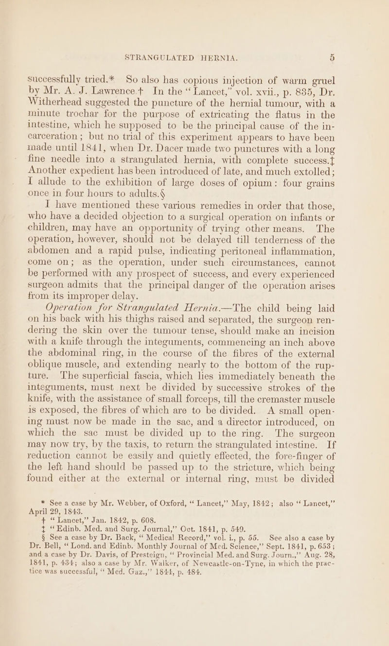 successfully tried.* So also has copious injection of warm gruel by Mr. A. J. Lawrence.t In the “ Lancet,” vol. xvii., p. 885, Dr. Witherhead suggested the puncture of the hernial tumour, with a minute trochar for the purpose of extricating the flatus in the intestine, which he supposed to be the principal cause of the in- carceration ; but no trial of this experiment appears to have been imade until 1841, when Dr. Dacer made two punctures with a long fine needle into a strangulated hernia, with complete success.t Another expedient has been introduced of late, and much extolled; T allude to the exhibition of large doses of opium: four grains once in four hours to adults. I have mentioned these various remedies in order that those, who have a decided objection to a surgical operation on infants or children, may have an opportunity of trying other means. The operation, however, should not be delayed till tenderness of the abdomen and a rapid pulse, indicating peritoneal inflammation, come on; as the operation, under such circumstances, cannot be performed with any prospect of success, and every experienced surgeon admits that the principal danger of the operation arises from its improper delay. Operation for Strangulated Hernia.—The child being laid on his back with his thighs raised and separated, the surgeon ren- dering the skin over the tumour tense, should make an incision with a knife through the integuments, commencing an inch above the abdominal ring, in the course of the fibres of the external oblique muscle, and extending nearly to the bottom of the rup- ture. ‘The superficial fascia, which lies immediately beneath the integuments, must next be divided by successive strokes of the knife, with the assistance of small forceps, till the cremaster muscle is exposed, the fibres of which are to be divided. A small open- ing must now be made in the sac, and a director introduced, on which the sac must be divided up to the ring. The surgeon may now try, by the taxis, to return the strangulated intestine. If reduction cannot be easily and quietly effected, the fore-finger of the left hand should be passed up to the stricture, which being found either at the external or internal ring, must be divided * See a case by Mr. Webber, of Oxford, ‘‘ Lancet,’’ May, 1842; also ‘* Lancet,” April 29, 1843. + ‘“ Lancet,” Jan. 1842, p. 608. } “Edinb. Med. and Surg. Journal,’’ Oct. 1841, p. 549. § See a case by Dr. Back, “ Medical Record,” vol. i, p. 55. See also a case by Dr. Bell, ‘Lond. and Edinb. Monthly Journal of Med. Science,” Sept. 1841, p. 653 ; and a case by Dr. Davis, of Presteign, ‘ Provincial Med. and Surg. Journ.,’”’ Aug. 28, 1841, p. 434; also a case by Mr. Walker, of Newcastle-on-Tyne, in which the prac- tice was successful, “* Med. Gaz.,” 1844, p. 484.
