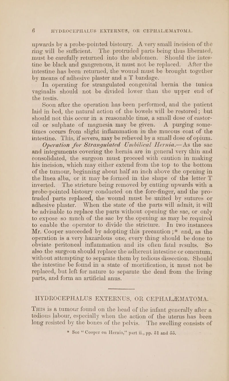 upwards by a probe-pointed bistoury. A very small incision of the ring will be sufficient. The protruded parts being thus liberated, must be carefully returned into the abdomen. Should the intes- tine be black and gangrenous, it must not be replaced. After the intestine has been returned, the wound must be brought together by means of adhesive plaster and a 'T bandage. In operating for strangulated congenital hernia the tunica vaginalis should not be divided lower than the upper end of the testis. Soon after the operation has been performed, and the patient laid in bed, the natural action of the bowels will be restored; but should not this occur in a reasonable time, a small dose of castor- oil or sulphate of magnesia may be given. A purging some- times oceurs from slight inflammation in the mucous coat of the intestine. This, if severe, may be relieved by a small dose of opium. Operation for Strangulated Umbilical Hernia.— As the sac and integuments covering the hernia are in general very thin and consolidated, the surgeon must proceed with caution in making his incision, which may either extend from the top to the bottom of the tumour, beginning about half an inch above the opening in the linea alba, or it may be formed in the shape of the letter T inverted. The stricture being removed by cutting upwards with a probe-pointed bistoury conducted on the fore-finger, and the pro- truded parts replaced, the wound must be united by sutures or adhesive plaster. When the state of the parts will admit, it will be advisable to replace the parts without opening the sac, or only to expose so much of the sac by the opening as may be required to enable the operator to divide the stricture. In two instances Mr. Cooper succeeded by adopting this precaution ;* and, as the operation is a very hazardous one, every thing should be done to obviate peritoneal inflammation and its often fatal results. So also the surgeon should replace the adherent intestine or omentum, without attempting to separate them by tedious dissection. Should the intestine be found in a state of mortification, it must not be replaced, but left for nature to separate the dead from the living parts, and form an artificial anus. HYDROCEPHALUS EXTERNUS, OR CEPHALAMATOMA. THis is @ tumour found on the head of the infant generally after a tedious labour, especially when the action of the uterus has been long resisted by the bones of the pelvis. The swelling consists of * See ‘ Cooper on Hernia,” part ii., pp. 51 and 58.