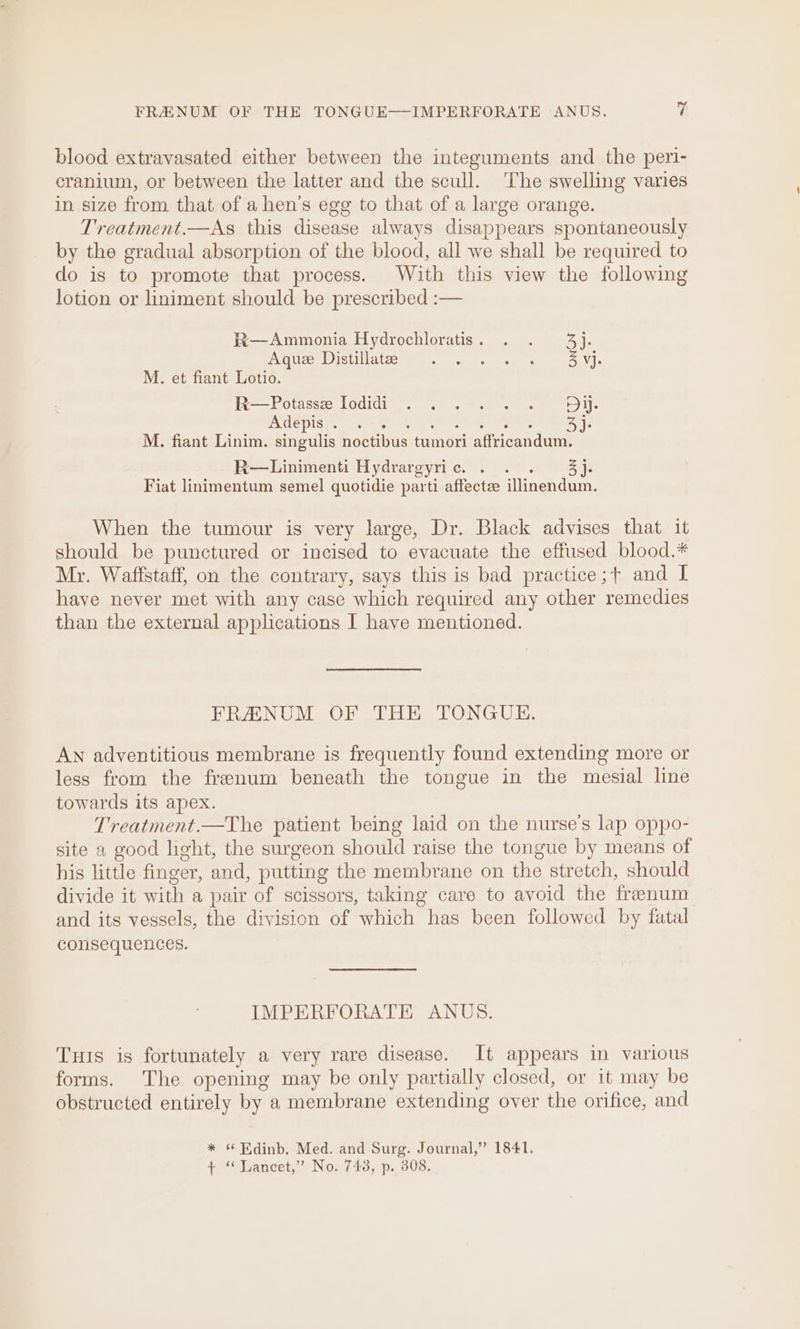 blood extravasated either between the integuments and the peri- cranium, or between the latter and the scull. ‘The swelling varies in size from that of a hen’s egg to that of a large orange. Treatment.—As this disease always disappears spontaneously by the gradual absorption of the blood, all we shall be required to do is to promote that process. With this view the following lotion or liniment should be prescribed :— W—Ammonia Hydrochloratis. . . 4}. Aduce Distillatcoum 8. a os lee 4 Z vj. M. et fiant Lotio. He Potasses 1odidi 6) eee A HEpIS oe [eee at eneerene ts amen | M. fiant Linim. singulis noctibus tumori affricandum. R—Linimenti Hydrargyric. . . . j- Fiat linimentum semel quotidie parti affectz illinendum. When the tumour is very large, Dr. Black advises that it should be punctured or incised to evacuate the effused blood.* Mr. Wafistaff, on the contrary, says this is bad practice ;+ and I have never met with any case which required any other remedies than the external applications I have mentioned. FRANUM OF THE TONGUE. AN adventitious membrane is frequently found extending more or less from the frenum beneath the tongue in the mesial line towards its apex. Treatment.—The patient being laid on the nurse’s lap oppo- site a good light, the surgeon should raise the tongue by means of his little finger, and, putting the membrane on the stretch, should divide it with a pair of scissors, taking care to avoid the frenum and its vessels, the division of which has been followed by fatal consequences. IMPERFORATE ANUS. Tus is fortunately a very rare disease. It appears in various forms. The opening may be only partially closed, or it may be obstructed entirely by a membrane extending over the orifice, and * Edinb. Med. and Surg. Journal,” 1841. + “Lancet,” No. 743, p. 308.
