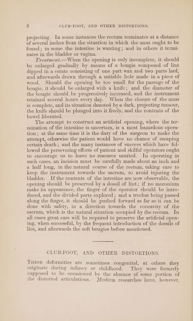 projecting. In some instances the rectum terminates at a distance of several inches from the situation in which the anus ought to be found; in some the intestine is wanting; and in others it termi- nates in the bladder or vagina. Treatment.—When the opening is only incomplete, it should be enlarged gradually by means of a bougie composed of lint dipped in a cerate consisting of one part wax and two parts lard, and afterwards drawn through a suitable hole made in a piece of wood. Should the opening be too small for the passage of the bougie, it should be enlarged with a knife; and the diameter of the bougie should be progressively increased, and the instrument retained several hours every day. When the closure of the-anus is complete, and its situation denoted bya dark, projecting tumour, the knife should be plunged into it freely, and the contents of the bowel liberated. The attempt to construct an artificial opening, where the ter- mination of the intestine is uncertain, is a most hazardous opera- tion; at the same time it is the duty of the surgeon to make the attempt, otherwise the patient would have no chance of escaping certain death ; and the many instances of success which have fol- lowed the persevering efforts of patient and skilful operators ought to encourage us to leave no resource untried. In operating in such cases, an incision must be carefully made about an inch and a half long, in the natural course of the rectum, taking care to keep the instrument towards the sacrum, to avoid injuring the bladder. Ifthe contents of the intestine are now observable, the opening should be preserved by a dossil of lint; if no meconium make its appearance, the finger of the operator should be intro- _ duced, and the divided parts explored; and a trochar being passed along the finger, it should be pushed forward as far as it can be done with safety, in a direction towards the concavity of the sacrum, which is the natural situation occupied by the rectum. In all cases great care will be required to preserve the artificial open- ing, when successful, by the frequent introduction of the dossils of lint, and afterwards the soft bougies before mentioned. CLUB-FOOT, AND OTHER DISTORTIONS. THESE deformities are sometimes congenital, at others they originate during infancy or childhood. They were formerly supposed to be occasioned by the absence of some portion of the distorted articulations. Modern researches have, however,