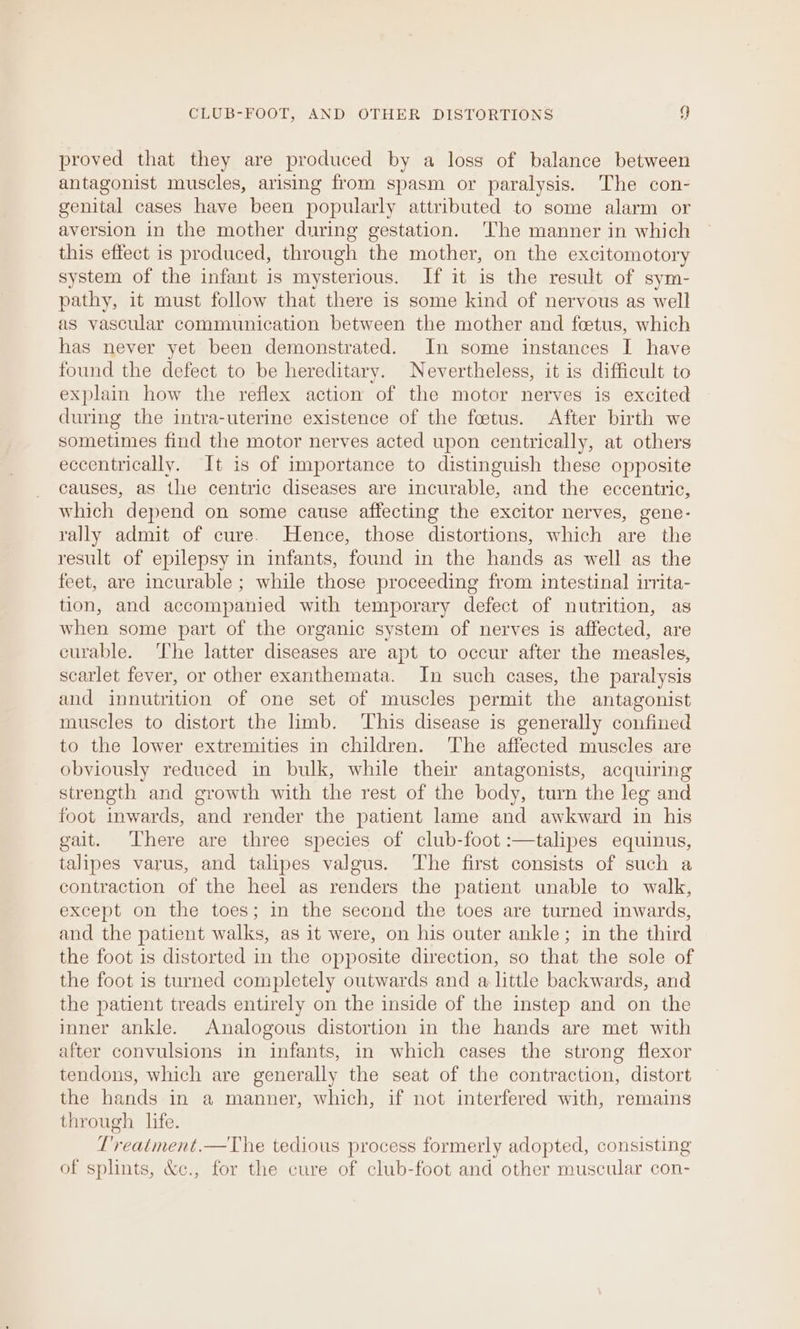 proved that they are produced by a loss of balance between antagonist muscles, arising from spasm or paralysis. The con- genital cases have been popularly attributed to some alarm or aversion in the mother during gestation. ‘The manner in which this effect is produced, through the mother, on the excitomotory system of the infant is mysterious. If it is the result of sym- pathy, it must follow that there is some kind of nervous as well as vascular communication between the mother and foetus, which has never yet been demonstrated. In some instances I have found the defect to be hereditary. Nevertheless, it is difficult to explain how the reflex action of the motor nerves is excited during the intra-uterine existence of the foetus. After birth we sometimes find the motor nerves acted upon centrically, at others eccentrically. It is of importance to distinguish these opposite causes, as the centric diseases are incurable, and the eccentric, which depend on some cause affecting the excitor nerves, gene- rally admit of cure. Hence, those distortions, which are the result of epilepsy in infants, found in the hands as well as the feet, are incurable ; while those proceeding from intestinal irrita- tion, and accompanied with temporary defect of nutrition, as when some part of the organic system of nerves is affected, are curable. The latter diseases are apt to occur after the measles, scarlet fever, or other exanthemata. In such cases, the paralysis and innutrition of one set of muscles permit the antagonist muscles to distort the limb. ‘This disease is generally confined to the lower extremities in children. The affected muscles are obviously reduced in bulk, while their antagonists, acquiring strength and growth with the rest of the body, turn the leg and foot inwards, and render the patient lame and awkward in his gait. There are three species of club-foot :—talipes equinus, talipes varus, and talipes valgus. The first consists of such a contraction of the heel as renders the patient unable to walk, except on the toes; in the second the toes are turned inwards, and the patient walks, as it were, on his outer ankle; in the third the foot is distorted in the opposite direction, so that the sole of the foot is turned completely outwards and a little backwards, and the patient treads entirely on the inside of the instep and on the inner ankle. Analogous distortion in the hands are met with after convulsions in infants, in which cases the strong flexor tendons, which are generally the seat of the contraction, distort the hands in a manner, which, if not interfered with, remains through life. T'reatment.—The tedious process formerly adopted, consisting of splints, &c., for the cure of club-foot and other muscular con-