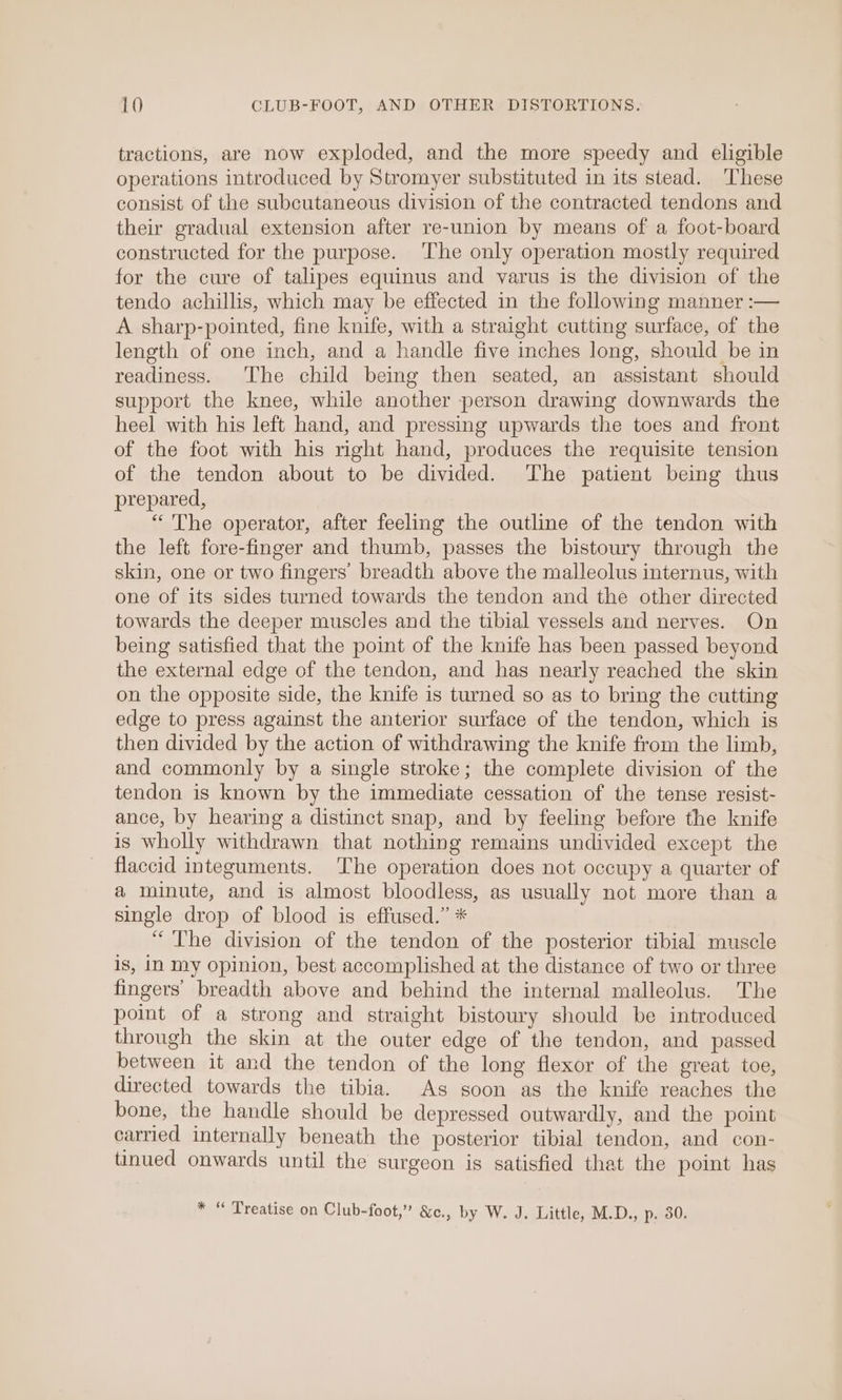 tractions, are now exploded, and the more speedy and eligible operations introduced by Stromyer substituted in its stead. These consist of the subcutaneous division of the contracted tendons and their gradual extension after re-union by means of a foot-board constructed for the purpose. The only operation mostly required for the cure of talipes equinus and varus is the division of the tendo achillis, which may be effected in the following manner :— A sharp-pointed, fine knife, with a straight cutting surface, of the length of one inch, and a handle five inches long, should be in readiness. The child being then seated, an assistant should support the knee, while another person drawing downwards the heel with his left hand, and pressing upwards the toes and front of the foot with his right hand, produces the requisite tension of the tendon about to be divided. The patient being thus prepared, “The operator, after feeling the outline of the tendon with the left fore-finger and thumb, passes the bistoury through the skin, one or two fingers’ breadth above the malleolus internus, with one of its sides turned towards the tendon and the other directed towards the deeper muscles and the tibial vessels and nerves. On being satisfied that the point of the knife has been passed beyond the external edge of the tendon, and has nearly reached the skin on the opposite side, the knife is turned so as to bring the cutting edge to press against the anterior surface of the tendon, which is then divided by the action of withdrawing the knife from the limb, and commonly by a single stroke; the complete division of the tendon is known by the immediate cessation of the tense resist- ance, by hearing a distinct snap, and by feeling before the knife is wholly withdrawn that nothing remains undivided except the flaccid integuments. The operation does not occupy a quarter of a minute, and is almost bloodless, as usually not more than a single drop of blood is effused.” * “ The division of the tendon of the posterior tibial muscle is, iN my opinion, best accomplished at the distance of two or three fingers’ breadth above and behind the internal malleolus. The point of a strong and straight bistoury should be introduced through the skin at the outer edge of the tendon, and passed between it and the tendon of the long flexor of the great toe, directed towards the tibia. As soon as the knife reaches the bone, the handle should be depressed outwardly, and the point carried internally beneath the posterior tibial tendon, and con- tinued onwards until the surgeon is satisfied that the point has * “ Treatise on Club-foot,” &amp;c., by W. J. Little, M.D., p. 30.