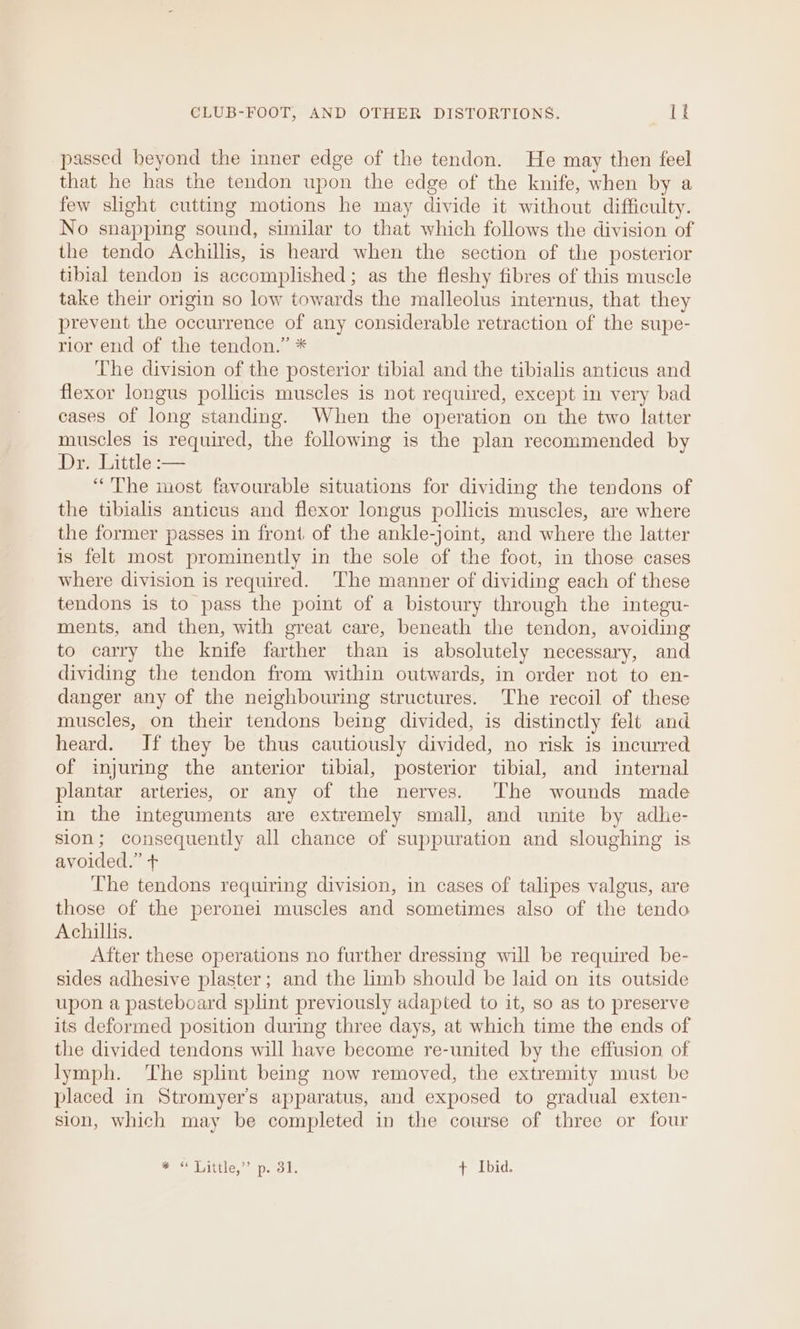passed beyond the inner edge of the tendon. He may then feel that he has the tendon upon the edge of the knife, when by a few slight cutting motions he may divide it without difficulty. No snapping sound, similar to that which follows the division of the tendo Achillis, is heard when the section of the posterior tibial tendon is accomplished ; as the fleshy fibres of this muscle take their origin so low towards the malleolus internus, that they prevent the occurrence of any considerable retraction of the supe- rior end of the tendon.” * ‘The division of the posterior tibial and the tibialis anticus and flexor longus pollicis muscles is not required, except in very bad cases of long standing. When the operation on the two latter muscles is required, the following is the plan recommended by Draisittle— “The most favourable situations for dividing the tendons of the tibialis anticus and flexor longus pollicis muscles, are where the former passes in front of the ankle-joint, and where the latter is felt most prominently in the sole of the foot, in those cases where division is required. ‘The manner of dividing each of these tendons is to pass the point of a bistoury through the integu- ments, and then, with great care, beneath the tendon, avoiding to carry the knife farther than is absolutely necessary, and dividing the tendon from within outwards, in order not to en- danger any of the neighbouring structures. The recoil of these muscles, on their tendons being divided, is distinctly felt and heard. If they be thus cautiously divided, no risk is incurred of injuring the anterior tibial, posterior tibial, and internal plantar arteries, or any of the nerves. ‘The wounds made in the integuments are extremely small, and unite by adhe- sion; consequently all chance of suppuration and sloughing is avoided.” + The tendons requiring division, in cases of talipes valgus, are those of the peronei muscles and sometimes also of the tendo Achillis. After these operations no further dressing will be required be- sides adhesive plaster; and the limb should be laid on its outside upon a pasteboard splint previously adapted to it, so as to preserve its deformed position during three days, at which time the ends of the divided tendons will have become re-united by the effusion of lymph. The splint being now removed, the extremity must be placed in Stromyer’s apparatus, and exposed to gradual exten- sion, which may be completed in the course of three or four er Liitiie, oe peel ts + Ibid.