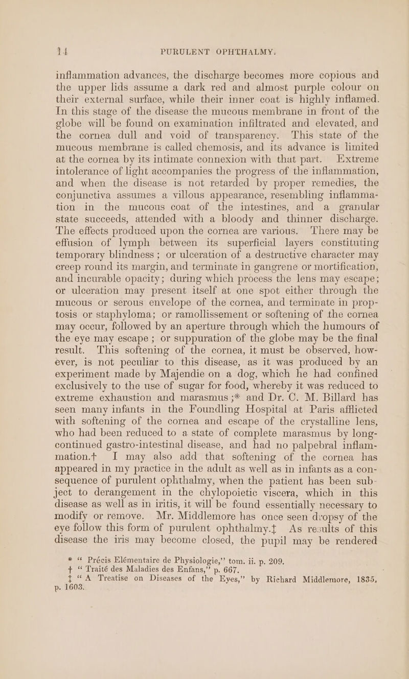 inflammation advances, the discharge becomes more copious and the upper lids assume a dark red and almost purple colour on their external surface, while their inner coat is highly inflamed. In this stage of the disease the mucous membrane in front of the globe will be found on examination infiltrated and elevated, and the cornea dull and void of transparency. This state of the mucous membrane is called chemosis, and its advance is limited at the cornea by its intimate connexion with that part. Extreme intolerance of light accompanies the progress of the inflammation, and when the disease is not retarded by proper remedies, the conjunctiva assumes a villous appearance, resembling inflamma- tion in the mucous coat of the intestines, and a granular state succeeds, attended with a bloody and thinner discharge. The effects produced upon the cornea are various. ‘There may be effusion of lymph between its superficial layers constituting temporary blindness; or ulceration of a destructive character may ereep round its margin, and terminate in gangrene or mortification, and incurable opacity; during which process the lens may escape; or ulceration may present itself at one spot either through the mucous or serous envelope of the cornea, and terminate in prop- tosis or staphyloma; or ramollissement or softening of the cornea may occur, followed by an aperture through which the humours of the eye may escape ; or suppuration of the globe may be the final result. This softening of the cornea, it must be observed, how- ever, iS not peculiar to this disease, as it was produced by an experiment made by Majendie on a dog, which he had confined exclusively to the use of sugar for food, whereby it was reduced to extreme exhaustion and marasmus ;* and Dr. C. M. Billard has seen many infants in the Foundling Hospital at Paris afflicted with softening of the cornea and escape of the crystalline lens, who had been reduced to a state of complete marasmus by long- continued gastro-intestinal disease, and had no palpebral inflam- mation.t I may also add that softening of the cornea has appeared in my practice in the adult as well as in infants as a con- sequence of purulent ophthalmy, when the patient has been sub- ject to derangement in the chylopoietic viscera, which in this disease as well as in iritis, it will be found essentially necessary to modify or remove. Mr. Middlemore has once seen dvopsy of the eye follow this form of purulent ophthalmy.t As results of this disease the iris may become closed, the pupil may be rendered * “ Précis Elémentaire de Physiologie,” tom. ii. p. 209. ¢ “ Traité des Maladies des Enfans,” p. 667. { “A Treatise on Diseases of the Eyes,” by Richard Middlemore, 1835, p. 1603.