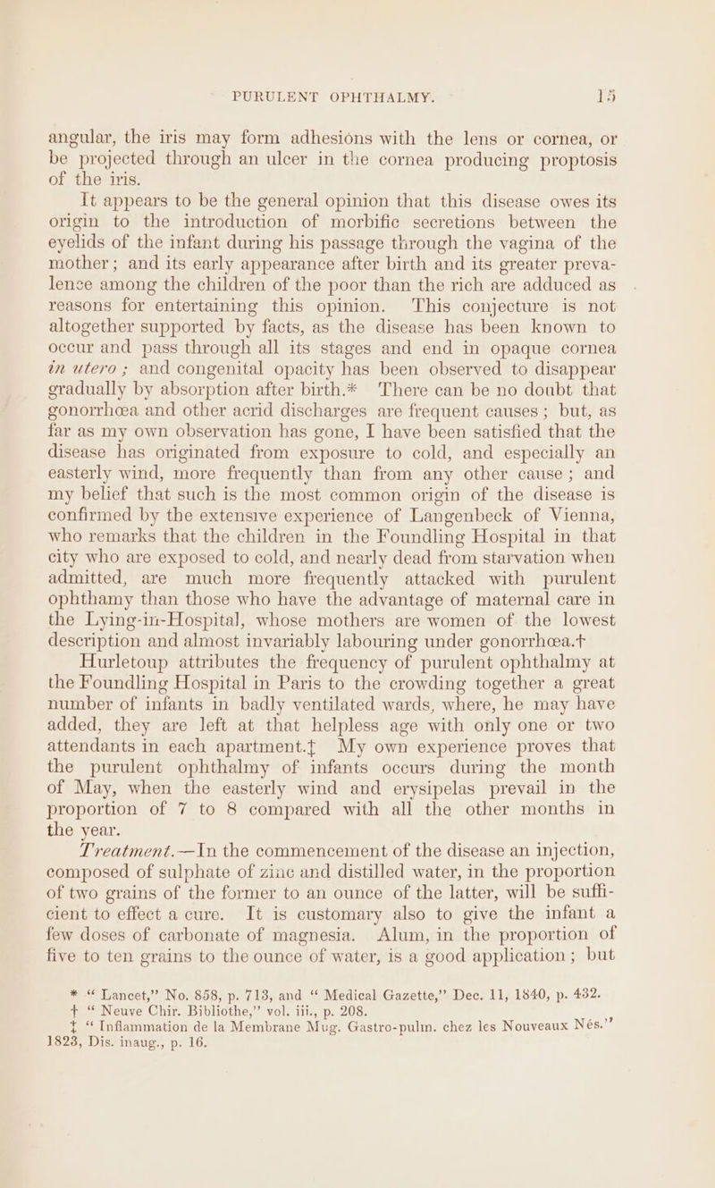 angular, the iris may form adhesions with the lens or cornea, or be projected through an ulcer in the cornea producing proptosis of the iris. It appears to be the general opinion that this disease owes its origin to the introduction of morbific secretions between the eyelids of the infant during his passage through the vagina of the mother; and its early appearance after birth and its greater preva- lence among the children of the poor than the rich are adduced as reasons for entertaining this opinion. This conjecture is not altogether supported by facts, as the disease has been known to occur and pass through all its stages and end in opaque cornea wn utero ; and congenital opacity has been observed to disappear gradually by absorption after birth.* There can be no doubt that gonorrhoea and other acrid discharges are frequent causes ; but, as far as my own observation has gone, I have been satisfied that the disease has originated from exposure to cold, and especially an easterly wind, more frequently than from any other cause; and my belief that such is the most common origin of the disease is confirmed by the extensive experience of Langenbeck of Vienna, who remarks that the children in the Foundling Hospital in that city who are exposed to cold, and nearly dead from starvation when admitted, are much more frequently attacked with purulent ophthamy than those who have the advantage of maternal care in the Lying-in-Hospital, whose mothers are women of. the lowest description and almost invariably labouring under gonorrheea.t Hurletoup attributes the frequency of purulent ophthalmy at the Foundling Hospital in Paris to the crowding together a great number of infants in badly ventilated wards, where, he may have added, they are left at that helpless age with only one or two attendants in each apartment.t My own experience proves that the purulent ophthalmy of infants occurs during the month of May, when the easterly wind and erysipelas prevail in the proportion of 7 to 8 compared with all the other months in the year. Treatment.—In the commencement of the disease an injection, composed of sulphate of zinc and distilled water, in the proportion of two grains of the former to an ounce of the latter, will be suffi- cient to effect a cure. It is customary also to give the infant a few doses of carbonate of magnesia. Alum, in the proportion of five to ten grains to the ounce of water, is a good application ; but * “ Lancet,’ No. 858, p. 713, and “ Medical Gazette,” Dec. 11, 1840, p. 432. t+ ‘“ Neuve Chir. Bibliothe,” vol. iii., p. 208. ee t ‘Inflammation de la Membrane Mug. Gastro-pulm. chez les Nouveaux Nés. 1823, Dis. inaug., p. 16.