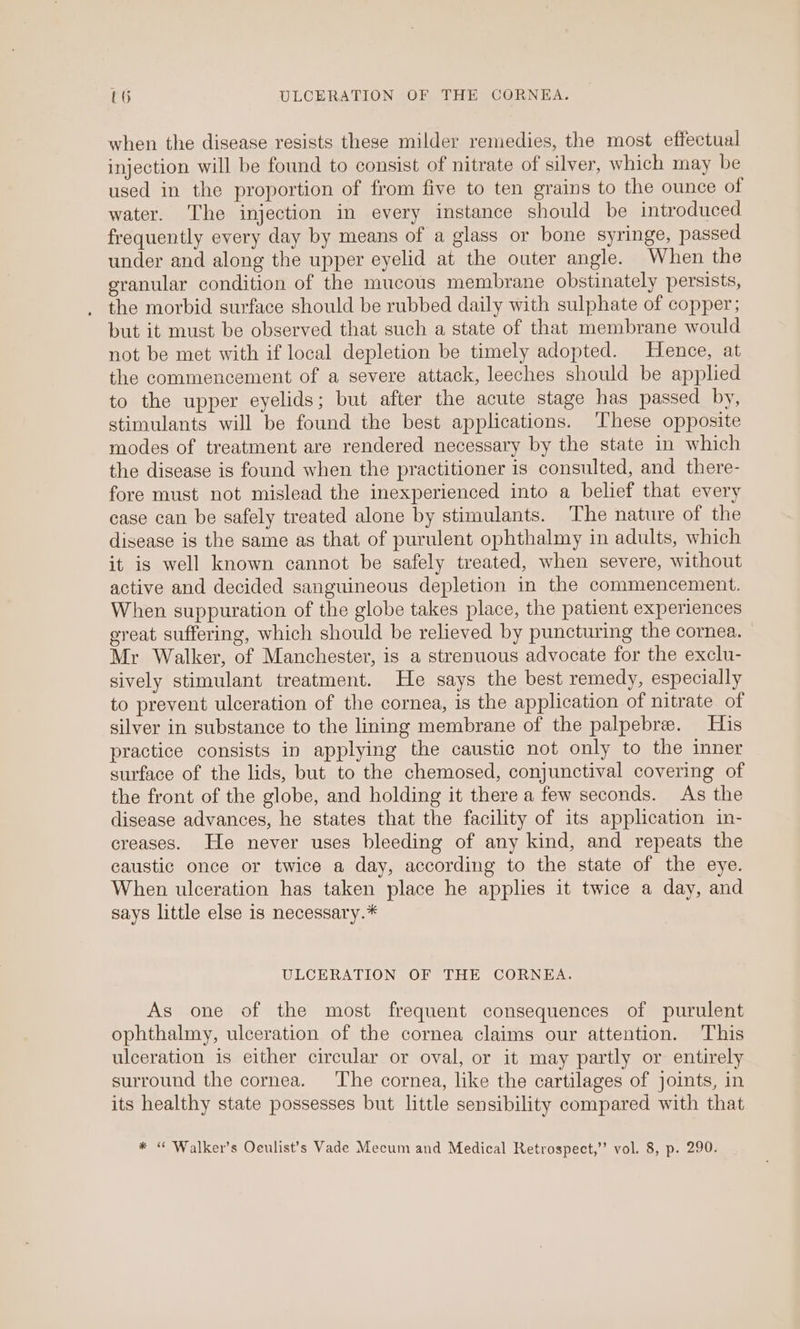 when the disease resists these milder remedies, the most effectual injection will be found to consist of nitrate of silver, which may be used in the proportion of from five to ten grains to the ounce of water. The injection in every instance should be introduced frequently every day by means of a glass or bone syringe, passed under and along the upper eyelid at the outer angle. When the granular condition of the mucous membrane obstinately persists, the morbid surface should be rubbed daily with sulphate of copper; but it must be observed that such a state of that membrane would not be met with if local depletion be timely adopted. Hence, at the commencement of a severe attack, leeches should be applied to the upper eyelids; but after the acute stage has passed by, stimulants will be found the best applications. ‘These opposite modes of treatment are rendered necessary by the state in which the disease is found when the practitioner is consulted, and there- fore must not mislead the inexperienced into a belief that every case can be safely treated alone by stimulants. The nature of the disease is the same as that of purulent ophthalmy in adults, which it is well known cannot be safely treated, when severe, without active and decided sanguineous depletion in the commencement. When suppuration of the globe takes place, the patient experiences great suffering, which should be relieved by puncturing the cornea. Mr Walker, of Manchester, is a strenuous advocate for the exclu- sively stimulant treatment. He says the best remedy, especially to prevent ulceration of the cornea, is the application of nitrate of silver in substance to the lining membrane of the palpebre. His practice consists in applying the caustic not only to the inner surface of the lids, but to the chemosed, conjunctival covering of the front of the globe, and holding it there a few seconds. As the disease advances, he states that the facility of its application in- creases. He never uses bleeding of any kind, and repeats the caustic once or twice a day, according to the state of the eye. When ulceration has taken place he applies it twice a day, and says little else is necessary.* ULCERATION OF THE CORNEA. As one of the most frequent consequences of purulent ophthalmy, ulceration of the cornea claims our attention. This ulceration is either circular or oval, or it may partly or entirely surround the cornea. The cornea, like the cartilages of joints, in its healthy state possesses but little sensibility compared with that * “ Walker’s Oeulist’s Vade Mecum and Medical Retrospect,’’ vol. 8, p. 290.