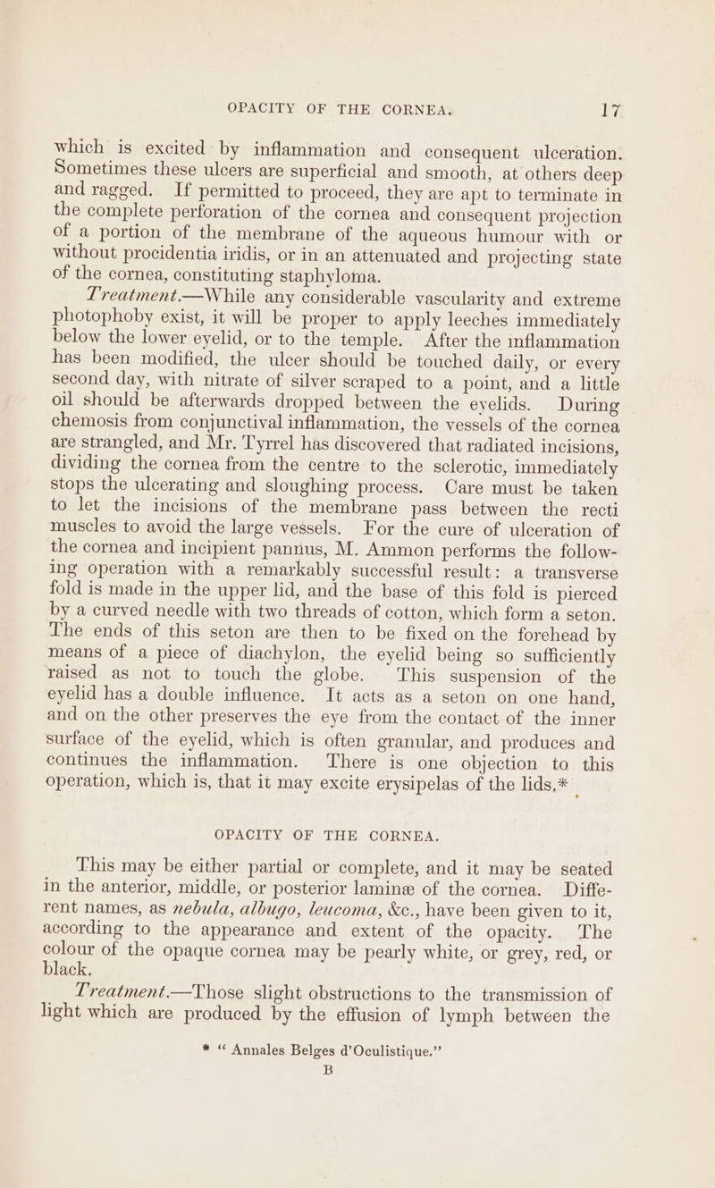 which is excited by inflammation and consequent ulceration. Sometimes these ulcers are superficial and smooth, at others deep and ragged. If permitted to proceed, they are apt to terminate in the complete perforation of the cornea and consequent projection of a portion of the membrane of the aqueous humour with or without procidentia iridis, or in an attenuated and projecting state of the cornea, constituting staphyloma. Lreatment.—While any considerable vascularity and extreme photophoby exist, it will be proper to apply leeches immediately below the lower eyelid, or to the temple. After the inflammation has been modified, the ulcer should be touched daily, or every second day, with nitrate of silver scraped to a point, and a little oil should be afterwards dropped between the eyelids. During chemosis from conjunctival inflammation, the vessels of the cornea are strangled, and Mr. Tyrrel has discovered that radiated incisions, dividing the cornea from the centre to the sclerotic, immediately stops the ulcerating and sloughing process. Care must be taken to let the incisions of the membrane pass between the recti muscles to avoid the large vessels. For the cure of ulceration of the cornea and incipient pannus, M. Ammon performs the follow- ing operation with a remarkably successful result: a transverse fold is made in the upper lid, and the base of this fold is pierced by a curved needle with two threads of cotton, which form a seton. The ends of this seton are then to be fixed on the forehead by means of a piece of diachylon, the eyelid being so sufficiently raised as not to touch the globe. This suspension of the eyelid has a double influence. It acts as a seton on one hand, and on the other preserves the eye from the contact of the inner surface of the eyelid, which is often granular, and produces and continues the inflammation. There is one objection to this operation, which is, that it may excite erysipelas of the lids,* i OPACITY OF THE CORNEA. This may be either partial or complete, and it may be seated in the anterior, middle, or posterior lamine of the cornea. Diffe- rent names, as nebula, albugo, leucoma, &amp;c., have been given to it, according to the appearance and extent of the opacity. The colour of the opaque cornea may be pearly white, or grey, red, or black. L'reatment.—Those slight obstructions to the transmission of light which are produced by the effusion of lymph between the * “ Annales Belges d’Oculistique.” B