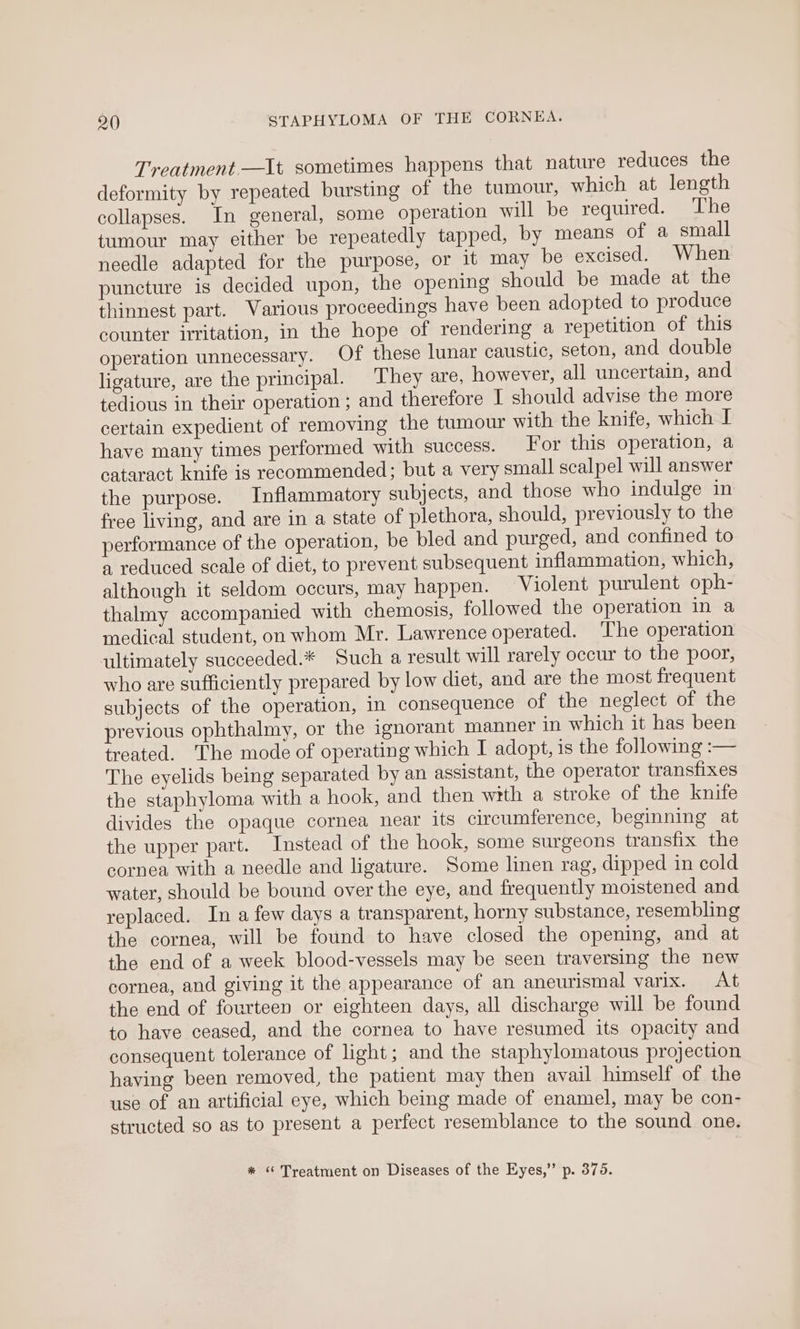 Treatment.—It sometimes happens that nature reduces the deformity by repeated bursting of the tumour, which at length collapses. In general, some operation will be required. The tumour may either be repeatedly tapped, by means of a small needle adapted for the purpose, or it may be excised. When puncture is decided upon, the opening should be made at the thinnest part. Various proceedings have been adopted to produce counter irritation, in the hope of rendering a repetition of this operation unnecessary. Of these lunar caustic, seton, and double ligature, are the principal. They are, however, all uncertain, and tedious in their operation ; and therefore I should advise the more certain expedient of removing the tumour with the knife, which I have many times performed with success. For this operation, a cataract knife is recommended; but a very small scalpel will answer the purpose. Inflammatory subjects, and those who indulge in free living, and are in a state of plethora, should, previously to the performance of the operation, be bled and purged, and confined to a reduced scale of diet, to prevent subsequent inflammation, which, although it seldom occurs, may happen. Violent purulent oph- thalmy accompanied with chemosis, followed the operation in a medical student, on whom Mr. Lawrence operated. The operation ultimately succeeded.* Such a result will rarely occur to the poor, who are sufficiently prepared by low diet, and are the most frequent subjects of the operation, in consequence of the neglect of the previous ophthalmy, or the ignorant manner in which it has been treated. The mode of operating which I adopt, is the following :— The eyelids being separated by an assistant, the operator transfixes the staphyloma with a hook, and then with a stroke of the knife divides the opaque cornea near its circumference, beginning at the upper part. Instead of the hook, some surgeons transfix the cornea with a needle and ligature. Some linen rag, dipped in cold water, should be bound over the eye, and frequently moistened and replaced. In a few days a transparent, horny substance, resembling the cornea, will be found to have closed the opening, and at the end of a week blood-vessels may be seen traversing the new cornea, and giving it the appearance of an aneurismal varix. At the end of fourteen or eighteen days, all discharge will be found to have ceased, and the cornea to have resumed its opacity and consequent tolerance of light; and the staphylomatous projection having been removed, the patient may then avail himself of the use of an artificial eye, which being made of enamel, may be con- structed so as to present a perfect resemblance to the sound one.
