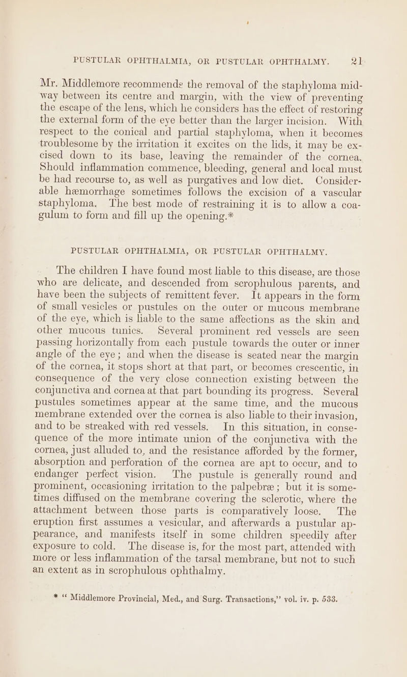 PUSTULAR OPHTHALMIA, OR PUSTULAR OPHTHALMY. al Mr. Middlemore recommends the removal of the staphyloma mid- way between its centre and margin, with the view of preventing the escape of the lens, which he considers has the effect of restoring the external form of the eye better than the larger incision. With respect to the conical and partial staphyloma, when it becomes troublesome by the irritation it excites on the lids, it may be ex- cised down to its base, leaving the remainder of the cornea. Should inflammation commence, bleeding, general and local must be had recourse to, as well as purgatives and low diet. Consider- able hemorrhage sometimes follows the excision of a vascular staphyloma. ‘The best mode of restraining it is to allow a coa- gulum to form and fill up the opening.* PUSTULAR OPHTHALMIA, OR PUSTULAR OPHTHALMY. _ The children I have found most liable to this disease, are those who are delicate, and descended from scrophulous parents, and have been the subjects of remittent fever. It appears in the form of small vesicles or pustules on the outer or mucous membrane of the eye, which is liable to the same affections as the skin and other mucous tunics. Several prominent red vessels are seen passing horizontally from each pustule towards the outer or inner angle of the eye; and when the disease is seated near the margin of the cornea, it stops short at that part, or becomes crescentic, in consequence of the very close connection existing between the conjunctiva and cornea at that part bounding its progress. Several pustules sometimes appear at the same time, and the mucous membrane extended over the cornea is also liable to their invasion, and to be streaked with red vessels. In this situation, in conse- quence of the more intimate union of the conjunctiva with the cornea, just alluded to, and the resistance afforded by the former, absorption and perforation of the cornea are apt to occur, and to endanger perfect vision. The pustule is generally round and prominent, occasioning irritation to the palpebre ; but it is some- times diffused on the membrane covering the sclerotic, where the attachment between those parts is comparatively loose. The eruption first assumes a vesicular, and afterwards a pustular ap- pearance, and manifests itself in some children speedily after exposure to cold. The disease is, for the most part, attended with more or less inflammation of the tarsal membrane, but not to such an extent as in scrophulous ophthalmy. * “ Middlemore Provincial, Med., and Surg. Transactions,”’ vol. iv. p. 533.