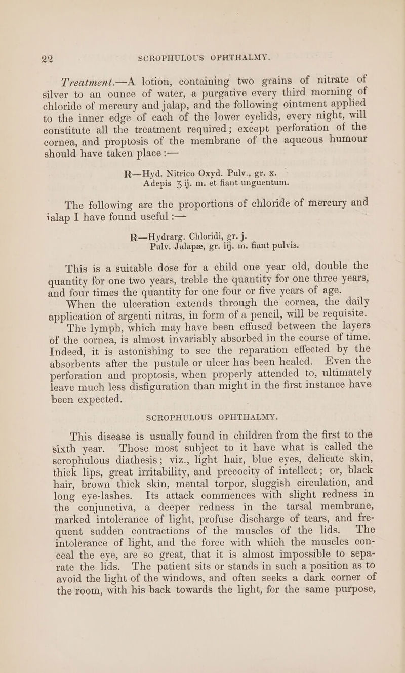 Treatment.—A lotion, containing two grains of nitrate of silver to an ounce of water, a purgative every third morning of chloride of mercury and jalap, and the following ointment applied to the inner edge of each of the lower eyelids, every night, will constitute all the treatment required; except perforation of the cornea, and proptosis of the membrane of the aqueous humour should have taken place :— | R—Hyd. Nitrico Oxyd. Pulv., gr. x. Adepis 3 ij. m. et fiant unguentum. The following are the proportions of chloride of mercury and ialap I have found useful :— R—Hydrarg. Chloridi, gr. j. Pulv. Jalape, gr. iij. in. fiant pulvis. This is a suitable dose for a child one year old, double the quantity for one two years, treble the quantity for one three years, and four times the quantity for one four or five years of age. When the ulceration extends through the cornea, the daily application of argenti nitras, in form of a pencil, will be requisite. The lymph, which may have been effused between the layers of the cornea, is almost invariably absorbed in the course of time. Indeed, it is astonishing to see the reparation effected by the absorbents after the pustule or ulcer has been healed. Even the perforation and proptosis, when properly attended to, ultimately leave much less disfiguration than might in the first instance have been expected. SCROPHULOUS OPHTHALMY. This disease is usually found in children from the first to the sixth year. Those most subject to it have what is called the scrophulous diathesis; viz., light hair, blue eyes, delicate skin, thick lips, great irritability, and precocity of intellect; or, black hair, brown thick skin, mental torpor, sluggish circulation, and long eye-lashes. Its attack commences with slight redness in the conjunctiva, a deeper redness in the tarsal membrane, marked intolerance of light, profuse discharge of tears, and fre- quent sudden contractions of the muscles of the lids. The intolerance of light, and the force with which the muscles con- ceal the eye, are so great, that it is almost impossible to sepa- rate the lids. The patient sits or stands in such a position as to avoid the light of the windows, and often seeks a dark corner of the room, with his back towards the light, for the same purpose,