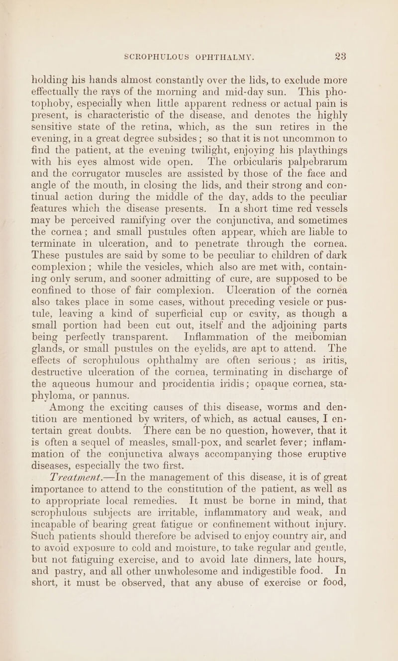 holding his hands almost constantly over the lids, to exclude more effectually the rays of the morning and mid-day sun. This pho- tophoby, especially when little apparent redness or actual pain is present, is characteristic of the disease, and denotes the highly sensitive state of the retina, which, as the sun retires in the evening, in a great degree subsides; so that it is not uncommon to find the patient, at the evening twilight, enjoying his playthings with his eyes almost wide open. The orbicularis palpebrarum and the corrugator muscles are assisted by those of the face and angle of the mouth, in closing the lids, and their strong and con- tinual action during the middle of the day, adds to the peculiar features which the disease presents. In a short time red vessels may be perceived ramifying over the conjunctiva, and sometimes the cornea; and small pustules often appear, which are liable to terminate in ulceration, and to penetrate through the cornea. These pustules are said by some to be peculiar to children of dark complexion ; while the vesicles, which also are met with, contain- ing only serum, and sooner admitting of cure, are supposed to be confined to those of fair complexion. Ulceration of the cornea also takes place in some cases, without preceding vesicle or pus- tule, leaving a kind of superficial cup or cavity, as though a small portion had been cut out, itself and the adjoining parts being perfectly transparent. Inflammation of the meibomian glands, or small pustules on the eyelids, are apt to attend. ‘The effects of scrophulous ophthalmy are often serious; as iritis, destructive ulceration of the cornea, terminating in discharge of the aqueous humour and procidentia iridis; opaque cornea, sta- phyloma, or pannus. Among the exciting causes of this disease, worms and den- tition are mentioned by writers, of which, as actual causes, I en- tertain great doubts. There can be no question, however, that it is often a sequel of measles, small-pox, and scarlet fever; inflam- mation of the conjunctiva always accompanying those eruptive diseases, especially the two first. Treatment.—In the management of this disease, it is of great importance to attend to the constitution of the patient, as well as to appropriate local remedies. It must be borne in mind, that scrophulous subjects are irritable, inflammatory and weak, and incapable of bearing great fatigue or confinement without injury. Such patients should therefore be advised to enjoy country air, and to avoid exposure to cold and moisture, to take regular and geutle, but not fatiguing exercise, and to avoid late dinners, late hours, and pastry, and all other unwholesome and indigestible food. In short, it must be observed, that any abuse of exercise or food,