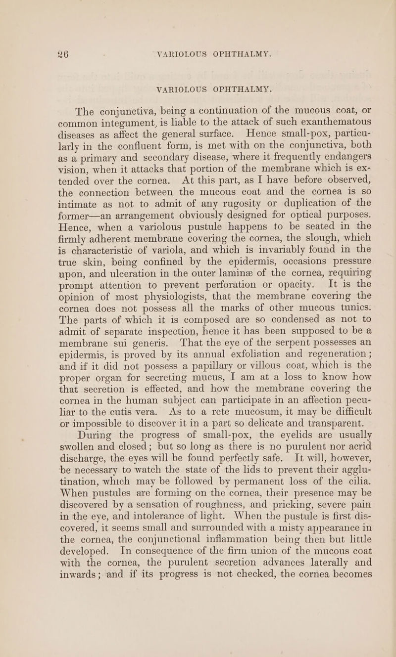 VARIOLOUS OPHTHALMY. The conjunctiva, being a continuation of the mucous coat, or common integument, is liable to the attack of such exanthematous diseases as affect the general surface. Hence small-pox, particu- larly in the confluent form, is met with on the conjunctiva, both as a primary and secondary disease, where it frequently endangers vision, when it attacks that portion of the membrane which is ex- tended over the cornea. At this part, as I have before observed, the connection between the mucous coat and the cornea 1s so intimate as not to admit of any rugosity or duplication of the former—an arrangement obviously designed for optical purposes. Hence, when a variolous pustule happens to be seated in the firmly adherent membrane covering the cornea, the slough, which is characteristic of variola, and which is invariably found in the true skin, being confined by the epidermis, occasions pressure upon, and ulceration in the outer lamin of the cornea, requiring prompt attention to prevent perforation or opacity. It is the opinion of most physiologists, that the membrane covering the cornea does not possess all the marks of other mucous tunics. The parts of which it is composed are so condensed as not to admit of separate inspection, hence it has been supposed to be a membrane sui generis. That the eye of the serpent possesses an epidermis, is proved by its annual exfoliation and regeneration ; and if it did not possess a papillary or villous coat, which is the proper organ for secreting mucus, I am at a loss to know how that secretion is effected, and how the membrane covering the cornea in the human subject can participate in an affection pecu- liar to the cutis vera. As to a rete mucosum, it may be difficult or impossible to discover it in a part so delicate and transparent. During the progress of small-pox, the eyelids are usually swollen and closed; but so long as there is no purulent nor acrid discharge, the eyes will be found perfectly safe. It will, however, be necessary to watch the state of the lids to prevent their agglu- tination, which may be followed by permanent loss of the cilia. When pustules are forming on the cornea, their presence may be discovered by a sensation of roughness, and pricking, severe pain in the eye, and intolerance of light. When the pustule is first dis- covered, it seems small and surrounded with a misty appearance in the cornea, the conjunctional inflammation being then but little developed. In consequence of the firm union of the mucous coat with the cornea, the purulent secretion advances laterally and inwards; and if its progress is not checked, the cornea becomes
