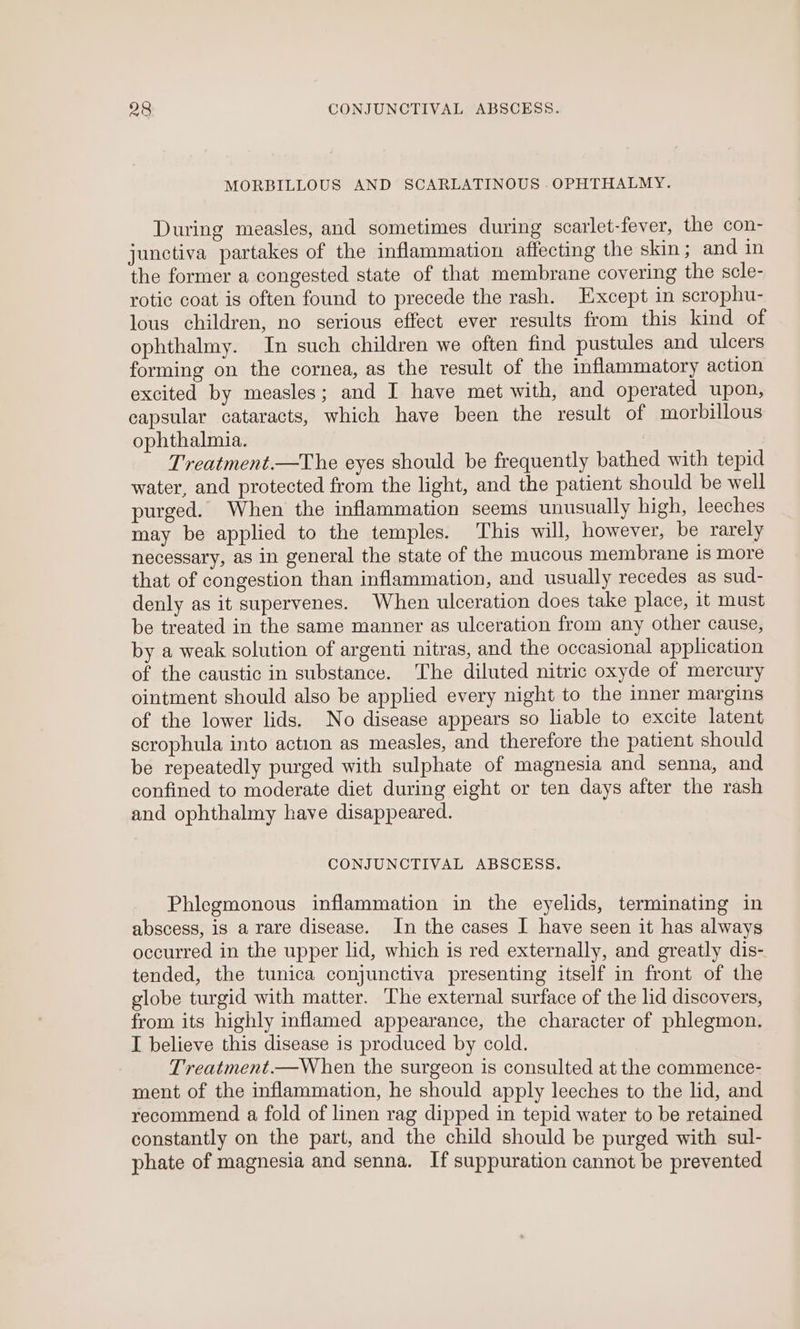 MORBILLOUS AND SCARLATINOUS OPHTHAIMY. During measles, and sometimes during scarlet-fever, the con- junctiva partakes of the inflammation affecting the skin ; and in the former a congested state of that membrane covering the scle- rotic coat is often found to precede the rash. Except in scrophu- lous children, no serious effect ever results from this kind of ophthalmy. In such children we often find pustules and ulcers forming on the cornea, as the result of the inflammatory action excited by measles; and I have met with, and operated upon, capsular cataracts, which have been the result of morbillous ophthalmia. Treatment.—The eyes should be frequently bathed with tepid water, and protected from the light, and the patient should be well purged. When the inflammation seems unusually high, leeches may be applied to the temples. This will, however, be rarely necessary, as in general the state of the mucous membrane is more that of congestion than inflammation, and usually recedes as sud- denly as it supervenes. When ulceration does take place, it must be treated in the same manner as ulceration from any other cause, by a weak solution of argenti nitras, and the occasional application of the caustic in substance. The diluted nitric oxyde of mercury ointment should also be applied every night to the inner margins of the lower lids. No disease appears so liable to excite latent scrophula into action as measles, and therefore the patient should be repeatedly purged with sulphate of magnesia and senna, and confined to moderate diet during eight or ten days after the rash and ophthalmy have disappeared. CONJUNCTIVAL ABSCESS. Phlegmonous inflammation in the eyelids, terminating in abscess, is a rare disease. In the cases I have seen it has always occurred in the upper lid, which is red externally, and greatly dis- tended, the tunica conjunctiva presenting itself in front of the globe turgid with matter. The external surface of the lid discovers, from its highly inflamed appearance, the character of phlegmon. I believe this disease is produced by cold. Treatment.—When the surgeon is consulted at the commence- ment of the inflammation, he should apply leeches to the lid, and recommend a fold of linen rag dipped in tepid water to be retained constantly on the part, and the child should be purged with sul- phate of magnesia and senna. If suppuration cannot be prevented
