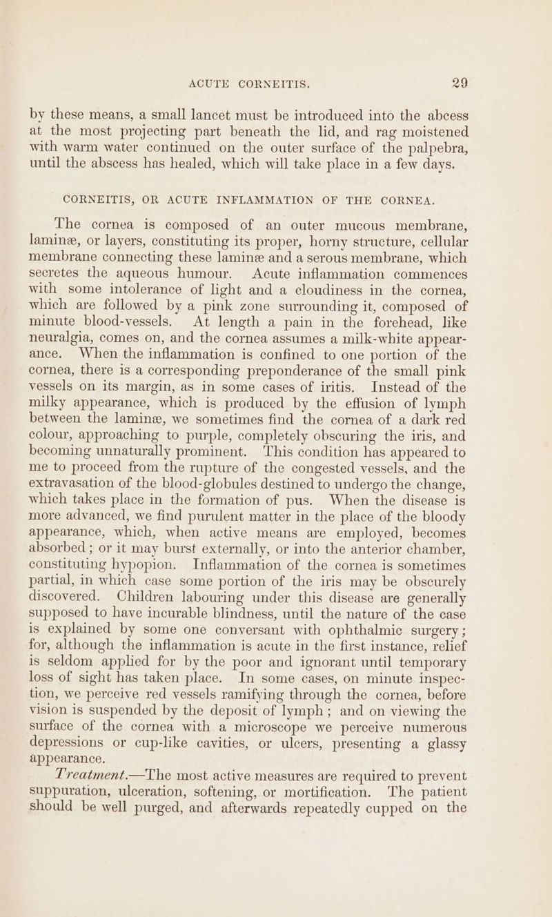 by these means, a small lancet must be introduced into the abcess at the most projecting part beneath the lid, and rag moistened with warm water continued on the outer surface of the palpebra, until the abscess has healed, which will take place in a few days. CORNEITIS, OR ACUTE INFLAMMATION OF THE CORNEA. The cornea is composed of an outer mucous membrane, lamine, or layers, constituting its proper, horny structure, cellular membrane connecting these lamine and a serous membrane, which secretes the aqueous humour. Acute inflammation commences with some intolerance of light and a cloudiness in the cornea, which are followed by a pink zone surrounding it, composed of minute blood-vessels. At length a pain in the forehead, like neuralgia, comes on, and the cornea assumes a milk-white appear- ance. When the inflammation is confined to one portion of the cornea, there is a corresponding preponderance of the small pink vessels on its margin, as in some cases of iritis. Instead of the milky appearance, which is produced by the effusion of lymph between the lamine, we sometimes find the cornea of a dark red colour, approaching to purple, completely obscuring the iris, and becoming unnaturally prominent. This condition has appeared to me to proceed from the rupture of the congested vessels, and the extravasation of the blood-globules destined to undergo the change, which takes place in the formation of pus. When the disease is more advanced, we find purulent matter in the place of the bloody appearance, which, when active means are employed, becomes absorbed ; or it may burst externally, or into the anterior chamber, constituting hypopion. Inflammation of the cornea is sometimes partial, in which case some portion of the iris may be obscurely discovered. Children labouring under this disease are generally supposed to have incurable blindness, until the nature of the case is explained by some one conversant with ophthalmic surgery ; for, although the inflammation is acute in the first instance, relief is seldom applied for by the poor and ignorant until temporary loss of sight has taken place. In some cases, on minute inspec- tion, we perceive red vessels ramifying through the cornea, before vision is suspended by the deposit of lymph; and on viewing the surface of the cornea with a microscope we perceive numerous depressions or cup-like cavities, or ulcers, presenting a glassy appearance. Treatment.—The most active measures are required to prevent suppuration, ulceration, softening, or mortification. The patient should be well purged, and afterwards repeatedly cupped on the
