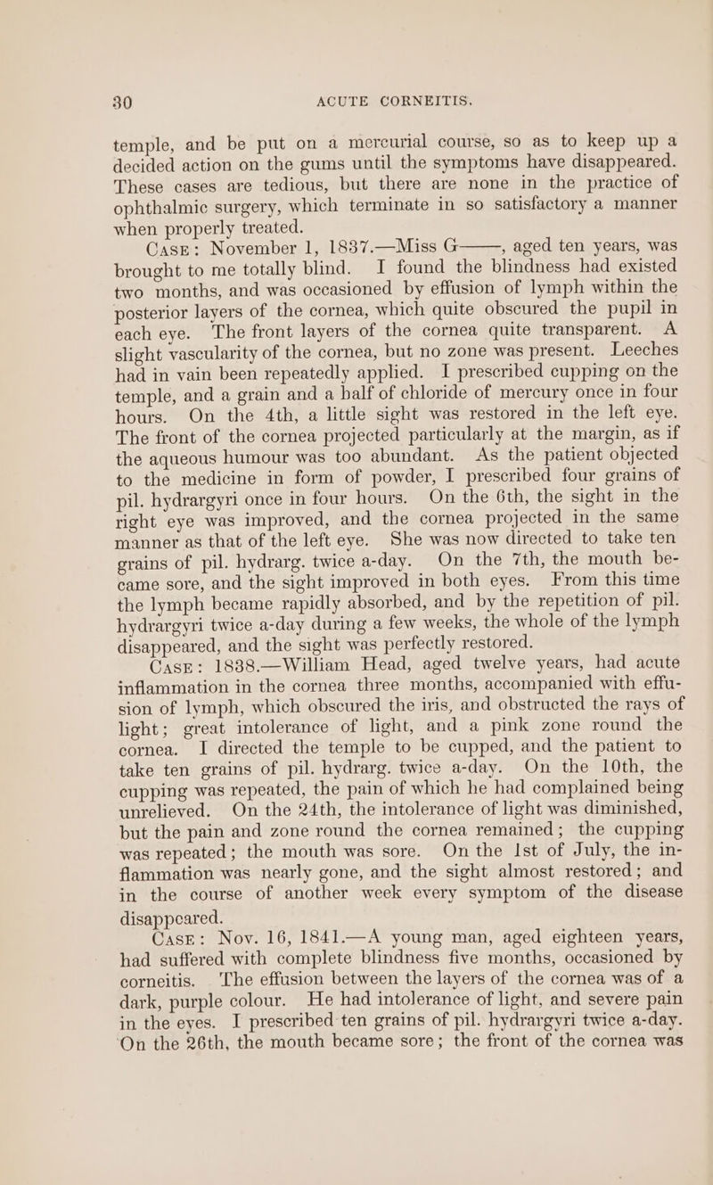 temple, and be put on a mercurial course, so as to keep up a decided action on the gums until the symptoms have disappeared. These cases are tedious, but there are none in the practice of ophthalmic surgery, which terminate in so satisfactory a manner when properly treated. CasE: November 1, 1837.—Miss G , aged ten years, was brought to me totally blind. I found the blindness had existed two months, and was occasioned by effusion of lymph within the posterior layers of the cornea, which quite obscured the pupil in each eye. The front layers of the cornea quite transparent. A slight vascularity of the cornea, but no zone was present. Leeches had in vain been repeatedly applied. I prescribed cupping on the temple, and a grain and a half of chloride of mercury once in four hours. On the 4th, a little sight was restored in the lefteye: The front of the cornea projected particularly at the margin, as if the aqueous humour was too abundant. As the patient objected to the medicine in form of powder, I prescribed four grains of pil. hydrargyri once in four hours. On the 6th, the sight in the right eye was improved, and the cornea projected in the same manner as that of the left eye. She was now directed to take ten grains of pil. hydrarg. twice a-day. On the 7th, the mouth be- came sore, and the sight improved in both eyes. From this time the lymph became rapidly absorbed, and by the repetition of pil. hydrargyri twice a-day during a few weeks, the whole of the lymph disappeared, and the sight was perfectly restored. Case: 1838.—William Head, aged twelve years, had acute inflammation in the cornea three months, accompanied with effu- sion of lymph, which obscured the iris, and obstructed the rays of light; great intolerance of light, and a pink zone round the cornea. I directed the temple to be cupped, and the patient to take ten grains of pil. hydrarg. twice a-day. On the 10th, the cupping was repeated, the pain of which he had complained being unrelieved. On the 24th, the intolerance of light was diminished, but the pain and zone round the cornea remained; the cupping was repeated ; the mouth was sore. On the Ist of July, the in- flammation was nearly gone, and the sight almost restored; and in the course of another week every symptom of the disease disappeared. Case: Nov. 16, 1841.—A young man, aged eighteen years, had suffered with complete blindness five months, occasioned by corneitis. The effusion between the layers of the cornea was of a dark, purple colour. He had intolerance of light, and severe pain in the eyes. I prescribed ten grains of pil. hydrargyri twice a-day. ‘On the 26th, the mouth became sore; the front of the cornea was